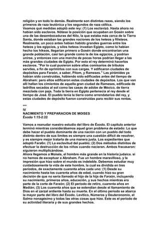 religión y en todo lo demás. Realmente son distintas razas, siendo los 
primeros de raza teutónica y los segundos de raza céltica. 
Veamos qué medidas adoptó este rey: (1) Los esclavizó. Hasta ahora no 
habían sido esclavos. Nótese la posición que ocupaban en Gosén sobre 
una de las desembocaduras del Nilo, la que estaba más cerca de la Tierra 
Santa, donde estaban las grandes naciones de los heteos y filisteos. 
Realmente, un poco antes habían habido grandes guerras entre los 
heteos y los egipcios, y silos heteos invadían Egipto, como lo habían 
hecho los hiksos, llegarían primero a Gosén donde encontrarían una 
grande población, casi tan grande como la de los egipcios, y podrían 
unirse, y entonces con una marcha de pocas horas podrían llegar a las 
más grandes ciudades de Egipto. Por esto el rey determinó hacerlos 
esclavos. "Por lo cual pusieron sobre ellas comisarios de tributos 
serviles, a fin de oprimirlos con sus cargas. Y edificaron ciudades de 
depósitos para Faraón, a saber, Pitom, y Rameses." Las pirámides ya 
habían sido construidas, habiendo sido edificadas antes del tiempo de 
Abraham: pero ellos edificaron estas ciudades de depósitos. Los que van 
allí hallan los cimientos de aquella gran ciudad de Rameses, edificada de 
ladrillos secados al sol como las casas de adobe de México, de tierra 
mezclada con paja. Toda la tierra en Egipto pertenecía al rey desde el 
tiempo de José. El pueblo tenía la tierra como arrendatarios del rey, y 
estas ciudades de depósito fueron construidas para recibir sus rentas. 
*** 
IV 
NACIMIENTO Y PREPARACION DE MOISES 
Éxodo 1:15-2:22 
Vamos a reanudar nuestro estudio del libro de Éxodo. El capítulo anterior 
terminó mientras considerábamos aquel gran problema de estado: Lo que 
debe hacer el pueblo dominante de una nación con un pueblo del todo 
distinto dentro de sus limites es siempre una cuestión difícil de resolver, 
y es siempre mejor tratarla de una manera justa. Los expedientes que 
adoptó Fara6n: (1) La esclavitud del pueblo; (2) Dos métodos distintos de 
efectuar la destrucción de los niños cuando nacieran. Ambos fracasaron: 
siguieron multiplicándose. 
Ahora llegamos a Moisés, el hombre más grande en la historia judaica. si 
no hemos de exceptuar a Abraham. Fue un hombre maravilloso, y la 
impresión que hizo sobre el mundo es indeleble. Debemos estudiar muy 
cuidadosamente la vida de este hombre, la cual es dividida en tres 
períodos, de exactamente cuarenta años cada uno: (1) Desde su 
nacimiento hasta los cuarenta años de edad, cuando hizo su gran 
decisión de que no sería llamado el hijo de la hija de Faraón, incluyendo 
su nacimiento, primeros años, educación, y sus hechos mientras era 
parte de la corte de Faraón; (2) El período de retiro, cuarenta años en 
Madián; (3) Los cuarenta años que se extendían desde el llamamiento de 
Dios en el zarzal ardiente hasta su muerte. En el último período se abarca 
la mayor parte del libro del Éxodo. Levítico, Números y Deuteronomio, el 
Salmo nonagésimo y todas las otras cosas que hizo. Este es el periodo de 
su actividad literaria y de sus grandes hechos. 
 
