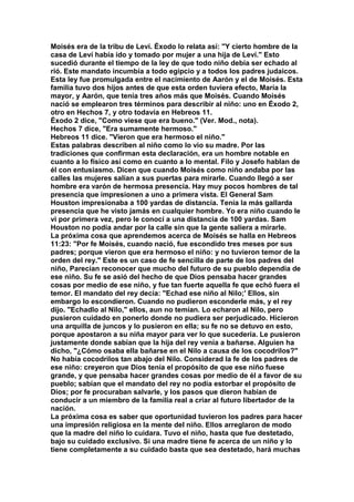 Moisés era de la tribu de Leví. Éxodo lo relata así: "Y cierto hombre de la 
casa de Leví había ido y tomado por mujer a una hija de Leví." Esto 
sucedió durante el tiempo de la ley de que todo niño debía ser echado al 
rió. Este mandato incumbía a todo egipcio y a todos los padres judaicos. 
Esta ley fue promulgada entre el nacimiento de Aarón y el de Moisés. Esta 
familia tuvo dos hijos antes de que esta orden tuviera efecto, María la 
mayor, y Aarón, que tenía tres años más que Moisés. Cuando Moisés 
nació se emplearon tres términos para describir al niño: uno en Éxodo 2, 
otro en Hechos 7, y otro todavía en Hebreos 11. 
Éxodo 2 dice, "Como viese que era bueno." (Ver. Mod., nota). 
Hechos 7 dice, "Era sumamente hermoso." 
Hebreos 11 dice. "Vieron que era hermoso el niño." 
Estas palabras describen al niño como lo vio su madre. Por las 
tradiciones que confirman esta declaración, era un hombre notable en 
cuanto a lo físico así como en cuanto a lo mental. Filo y Josefo hablan de 
él con entusiasmo. Dicen que cuando Moisés como niño andaba por las 
calles las mujeres salían a sus puertas para mirarle. Cuando llegó a ser 
hombre era varón de hermosa presencia. Hay muy pocos hombres de tal 
presencia que impresionen a uno a primera vista. El General Sam 
Houston impresionaba a 100 yardas de distancia. Tenía la más gallarda 
presencia que he visto jamás en cualquier hombre. Yo era niño cuando le 
vi por primera vez, pero le conocí a una distancia de 100 yardas. Sam 
Houston no podía andar por la calle sin que la gente saliera a mirarle. 
La próxima cosa que aprendemos acerca de Moisés se halla en Hebreos 
11:23: "Por fe Moisés, cuando nació, fue escondido tres meses por sus 
padres; porque vieron que era hermoso el niño: y no tuvieron temor de la 
orden del rey." Este es un caso de fe sencilla de parte de los padres del 
niño, Parecían reconocer que mucho del futuro de su pueblo dependía de 
ese niño. Su fe se asió del hecho de que Dios pensaba hacer grandes 
cosas por medio de ese niño, y fue tan fuerte aquella fe que echó fuera el 
temor. El mandato del rey decía: "Echad ese niño al Nilo;' Ellos, sin 
embargo lo escondieron. Cuando no pudieron esconderle más, y el rey 
dijo. "Echadlo al Nilo," ellos, aun no temían. Lo echaron al Nilo, pero 
pusieron cuidado en ponerlo donde no pudiera ser perjudicado. Hicieron 
una arquilla de juncos y lo pusieron en ella; su fe no se detuvo en esto, 
porque apostaron a su niña mayor para ver lo que sucedería. Le pusieron 
justamente donde sabían que la hija del rey venía a bañarse. Alguien ha 
dicho, "¿Cómo osaba ella bañarse en el Nilo a causa de los cocodrilos?" 
No había cocodrilos tan abajo del Nilo. Considerad la fe de los padres de 
ese niño: creyeron que Dios tenía el propósito de que ese niño fuese 
grande, y que pensaba hacer grandes cosas por medio de él a favor de su 
pueblo; sabían que el mandato del rey no podía estorbar el propósito de 
Dios; por fe procuraban salvarle, y los pasos que dieron habían de 
conducir a un miembro de la familia real a criar al futuro libertador de la 
nación. 
La próxima cosa es saber que oportunidad tuvieron los padres para hacer 
una impresión religiosa en la mente del niño. Ellos arreglaron de modo 
que la madre del niño lo cuidara. Tuvo el niño, hasta que fue destetado, 
bajo su cuidado exclusivo. Si una madre tiene fe acerca de un niño y lo 
tiene completamente a su cuidado basta que sea destetado, hará muchas 
 