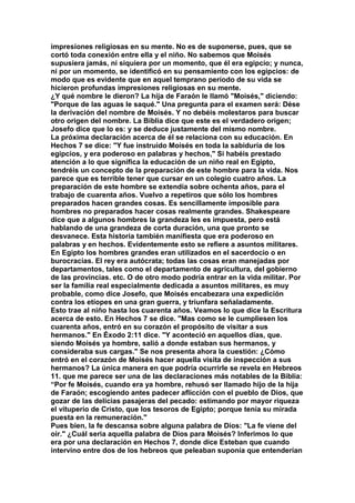impresiones religiosas en su mente. No es de suponerse, pues, que se 
cortó toda conexión entre ella y el niño. No sabemos que Moisés 
supusiera jamás, ni siquiera por un momento, que él era egipcio; y nunca, 
ni por un momento, se identificó en su pensamiento con los egipcios: de 
modo que es evidente que en aquel temprano período de su vida se 
hicieron profundas impresiones religiosas en su mente. 
¿Y qué nombre le dieron? La hija de Faraón le llamó "Moisés," diciendo: 
"Porque de las aguas le saqué." Una pregunta para el examen será: Dése 
la derivación del nombre de Moisés. Y no debéis molestaros para buscar 
otro origen del nombre. La Biblia dice que este es el verdadero origen; 
Josefo dice que lo es: y se deduce justamente del mismo nombre. 
La próxima declaración acerca de él se relaciona con su educación. En 
Hechos 7 se dice: "Y fue instruido Moisés en toda la sabiduría de los 
egipcios, y era poderoso en palabras y hechos," Si habéis prestado 
atención a lo que significa la educación de un niño real en Egipto, 
tendréis un concepto de la preparación de este hombre para la vida. Nos 
parece que es terrible tener que cursar en un colegio cuatro años. La 
preparación de este hombre se extendía sobre ochenta años, para el 
trabajo de cuarenta años. Vuelvo a repetiros que sólo los hombres 
preparados hacen grandes cosas. Es sencillamente imposible para 
hombres no preparados hacer cosas realmente grandes. Shakespeare 
dice que a algunos hombres la grandeza les es impuesta, pero está 
hablando de una grandeza de corta duración, una que pronto se 
desvanece. Esta historia también manifiesta que era poderoso en 
palabras y en hechos. Evidentemente esto se refiere a asuntos militares. 
En Egipto los hombres grandes eran utilizados en el sacerdocio o en 
burocracias. El rey era autócrata; todas las cosas eran manejadas por 
departamentos, tales como el departamento de agricultura, del gobierno 
de las provincias. etc. O de otro modo podría entrar en la vida militar. Por 
ser la familia real especialmente dedicada a asuntos militares, es muy 
probable, como dice Josefo, que Moisés encabezara una expedición 
contra los etíopes en una gran guerra, y triunfara señaladamente. 
Esto trae al niño hasta los cuarenta años. Veamos lo que dice la Escritura 
acerca de esto. En Hechos 7 se dice. "Mas como se le cumpliesen los 
cuarenta años, entró en su corazón el propósito de visitar a sus 
hermanos." En Éxodo 2:11 dice. "Y aconteció en aquellos días, que. 
siendo Moisés ya hombre, salió a donde estaban sus hermanos, y 
consideraba sus cargas." Se nos presenta ahora la cuestión: ¿Cómo 
entró en el corazón de Moisés hacer aquella visita de inspección a sus 
hermanos? La única manera en que podría ocurrirle se revela en Hebreos 
11. que me parece ser una de las declaraciones más notables de la Biblia: 
“Por fe Moisés, cuando era ya hombre, rehusó ser llamado hijo de la hija 
de Faraón; escogiendo antes padecer aflicción con el pueblo de Dios, que 
gozar de las delicias pasajeras del pecado: estimando por mayor riqueza 
el vituperio de Cristo, que los tesoros de Egipto; porque tenía su mirada 
puesta en la remuneración." 
Pues bien, la fe descansa sobre alguna palabra de Dios: "La fe viene del 
oír." ¿Cuál seria aquella palabra de Dios para Moisés? Inferimos lo que 
era por una declaración en Hechos 7, donde dice Esteban que cuando 
intervino entre dos de los hebreos que peleaban suponía que entenderían 
 