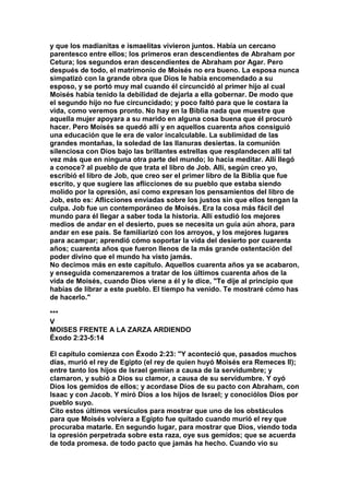 y que los madianitas e ismaelitas vivieron juntos. Había un cercano 
parentesco entre ellos; los primeros eran descendientes de Abraham por 
Cetura; los segundos eran descendientes de Abraham por Agar. Pero 
después de todo, el matrimonio de Moisés no era bueno. La esposa nunca 
simpatizó con la grande obra que Dios le había encomendado a su 
esposo, y se portó muy mal cuando él circuncidó al primer hijo al cual 
Moisés había tenido la debilidad de dejarla a ella gobernar. De modo que 
el segundo hijo no fue circuncidado; y poco faltó para que le costara la 
vida, como veremos pronto. No hay en la Biblia nada que muestre que 
aquella mujer apoyara a su marido en alguna cosa buena que él procuró 
hacer. Pero Moisés se quedó allí y en aquellos cuarenta años consiguió 
una educación que le era de valor incalculable. La sublimidad de las 
grandes montañas, la soledad de las llanuras desiertas. la comunión 
silenciosa con Dios bajo las brillantes estrellas que resplandecen allí tal 
vez más que en ninguna otra parte del mundo; lo hacia meditar. Allí llegó 
a conoce? al pueblo de que trata el libro de Job. Allí, según creo yo, 
escribió el libro de Job, que creo ser el primer libro de la Biblia que fue 
escrito, y que sugiere las aflicciones de su pueblo que estaba siendo 
molido por la opresión, así como expresan los pensamientos del libro de 
Job, esto es: Aflicciones enviadas sobre los justos sin que ellos tengan la 
culpa. Job fue un contemporáneo de Moisés. Era la cosa más fácil del 
mundo para él llegar a saber toda la historia. Allí estudió los mejores 
medios de andar en el desierto, pues se necesita un guía aún ahora, para 
andar en ese país. Se familiarizó con los arroyos, y los mejores lugares 
para acampar; aprendió cómo soportar la vida del desierto por cuarenta 
años; cuarenta años que fueron llenos de la más grande ostentación del 
poder divino que el mundo ha visto jamás. 
No decimos más en este capítulo. Aquellos cuarenta años ya se acabaron, 
y enseguida comenzaremos a tratar de los últimos cuarenta años de la 
vida de Moisés, cuando Dios viene a él y le dice, "Te dije al principio que 
habías de librar a este pueblo. El tiempo ha venido. Te mostraré cómo has 
de hacerlo." 
*** 
V 
MOISES FRENTE A LA ZARZA ARDIENDO 
Éxodo 2:23-5:14 
El capítulo comienza con Éxodo 2:23: "Y aconteció que, pasados muchos 
días, murió el rey de Egipto (el rey de quien huyó Moisés era Remeces II); 
entre tanto los hijos de Israel gemían a causa de la servidumbre; y 
clamaron, y subió a Dios su clamor, a causa de su servidumbre. Y oyó 
Dios los gemidos de ellos; y acordase Dios de su pacto con Abraham, con 
Isaac y con Jacob. Y miró Dios a los hijos de Israel; y conociólos Dios por 
pueblo suyo. 
Cito estos últimos versículos para mostrar que uno de los obstáculos 
para que Moisés volviera a Egipto fue quitado cuando murió el rey que 
procuraba matarle. En segundo lugar, para mostrar que Dios, viendo toda 
la opresión perpetrada sobre esta raza, oye sus gemidos; que se acuerda 
de toda promesa. de todo pacto que jamás ha hecho. Cuando vio su 
 