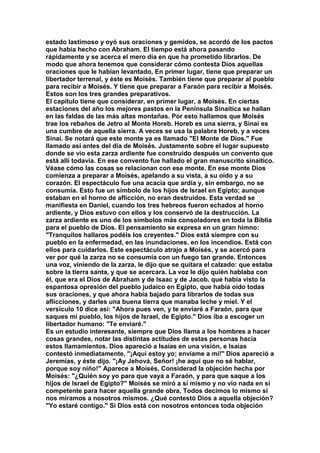 estado lastimoso y oyó sus oraciones y gemidos, se acordó de los pactos 
que había hecho con Abraham. El tiempo está ahora pasando 
rápidamente y se acerca el mero día en que ha prometido librarlos. De 
modo que ahora tenemos que considerar cómo contesta Dios aquellas 
oraciones que le habían levantado, En primer lugar, tiene que preparar un 
libertador terrenal, y éste es Moisés. También tiene que preparar al pueblo 
para recibir a Moisés. Y tiene que preparar a Faraón para recibir a Moisés. 
Estos son los tres grandes preparativos. 
El capítulo tiene que considerar, en primer lugar, a Moisés. En ciertas 
estaciones del año los mejores pastos en la Península Sinaitica se hallan 
en las faldas de las más altas montañas. Por esto hallamos que Moisés 
trae los rebaños de Jetro al Monte Horeb. Horeb es una sierra, y Sinaí es 
una cumbre de aquella sierra. A veces se usa la palabra Horeb, y a veces 
Sinaí. Se notará que este monte ya es llamado "El Monte de Dios." Fue 
llamado así antes del día de Moisés. Justamente sobre el lugar supuesto 
donde se vio esta zarza ardiente fue construido después un convento que 
está allí todavía. En ese convento fue hallado el gran manuscrito sinaitico. 
Véase cómo las cosas se relacionan con ese monte. En ese monte Dios 
comienza a preparar a Moisés, apelando a su vista, a su oído y a su 
corazón. El espectáculo fue una acacia que ardía y, sin embargo, no se 
consumía. Esto fue un símbolo de los hijos de Israel en Egipto; aunque 
estaban en el horno de aflicción, no eran destruidos. Esta verdad se 
manifiesta en Daniel, cuando los tres hebreos fueron echados al horno 
ardiente, y Dios estuvo con ellos y los conservó de la destrucción. La 
zarza ardiente es uno de los símbolos más consoladores en toda la Biblia 
para el pueblo de Dios. El pensamiento se expresa en un gran himno: 
"Tranquilos hallaros podéis los creyentes." Dios está siempre con su 
pueblo en la enfermedad, en las inundaciones. en los incendios. Está con 
ellos para cuidarlos. Este espectáculo atrajo a Moisés, y se acercó para 
ver por qué la zarza no se consumía con un fuego tan grande. Entonces 
una voz, viniendo de la zarza, le dijo que se quitara el calzado: que estaba 
sobre la tierra santa, y que se acercara. La voz le dijo quién hablaba con 
él, que era el Dios de Abraham y de Isaac y de Jacob. que había visto la 
espantosa opresión del pueblo judaico en Egipto, que había oído todas 
sus oraciones, y que ahora había bajado para librarlos de todas sus 
aflicciones, y darles una buena tierra que manaba leche y miel. Y el 
versículo 10 dice así: "Ahora pues ven, y te enviaré a Faraón, para que 
saques mi pueblo, los hijos de Israel, de Egipto." Dios iba a escoger un 
libertador humano: "Te enviaré." 
Es un estudio interesante, siempre que Dios llama a los hombres a hacer 
cosas grandes, notar las distintas actitudes de estas personas hacia 
estos llamamientos. Dios apareció a Isaías en una visión, e Isaías 
contestó inmediatamente, "¡Aquí estoy yo; envíame a mi!" Dios apareció a 
Jeremías, y éste dijo. "¡Ay Jehová, Señor! ¡he aquí que no sé hablar, 
porque soy niño!" Aparece a Moisés. Considerad la objeción hecha por 
Moisés: "¿Quién soy yo para que vaya a Faraón, y para que saque a los 
hijos de Israel de Egipto?" Moisés se miró a sí mismo y no vio nada en sí 
competente para hacer aquella grande obra, Todos decimos lo mismo si 
nos miramos a nosotros mismos. ¿Qué contestó Dios a aquella objeción? 
"Yo estaré contigo." Si Dios está con nosotros entonces toda objeción 
 