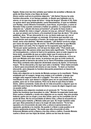 Egipto. Estas eran las tres señales que habían de acreditar a Moisés de 
parte de Dios frente a los Hijos de Israel. 
Ahora veréis cuál era la próxima objeción: "¡Ah Señor! Nunca he sido 
hombre elocuente, ni en tiempo pasado, ni desde que hablaste con tu 
siervo; si no que soy torpe de boca ~ torpe de lengua" (Éxodo 4:10). Esto 
no quiere decir que tartamudeaba, como Demóstenes, ni que no hablaba 
con fluidez, como Oliverio Cromwell y Juan Knox, al principio, y como el 
Senador Coke cuando comenzó a hablar en público. La respuesta a esta 
objeción es: "¿Quién dio boca al hombre? ¿O quién le hace mudo o 
sordo, dotado de vista o ciego? ¿Acaso no soy yo, Jehová? Ahora pues, 
ve, que yo estaré con tu boca, y te enseñaré lo que has de decir," En otras 
palabras, dice, "El ser elocuente tú o no, no tiene nada que ver con el 
asunto, Tienes que entregar un mensaje. Si tuvieras que escribir una 
composición que encantara a Faraón, de modo que dejara ir a los hijos de 
Israel, sería cosa distinta," Moisés contestó: "¡Ah Señor! envía te ruego, 
por mano de aquel que has de enviar," Es difícil entender lo que Moisés 
quería decir con esto, Por lo regular se ha supuesto que significara: 
"Envía por quien quisieras, con tal que me dejes sólo." Pero dudo que 
signifique esto. Me parece antes que tiene este significado: "Te he dicho 
mi incompetencia. y ahora lo haré si tú quisieras. pero si este negocio no 
tiene éxito, acuérdate de que yo sabía mejor que tú acerca de él, y 
protesté." Esto despertó la ira del Señor. Por lo que sabemos, nunca se 
airó con Moisés sino dos veces; la próxima vez que se irritó contra él, 
Moisés perdió el derecho de entrar en la Tierra Prometida corporalmente. 
Pero Dios contesta esta objeción diciéndole acerca de Aarón. el hermano 
mayor. "El es elocuente y he aquí que sale a recibirte." Dios había enviado 
a Aarón para encontrarle allí mismo en ese monte. Te daré un hombre 
elocuente. pero después tu hombre elocuente presentará un becerro de 
oro a tu pueblo." 
Hubo otra objeción en la mente de Moisés aunque no lo manifestó: “Estoy 
empleado por mi suegro; tengo sus ovejas a mi cuidado: y tengo que 
arreglar este negocio antes de ir a Egipto.” Por esto va a Jethro y le 
manifiesta el caso: que desea Ir a Egipto para ver en qué estado está su 
pueblo, para ver si viven todavía. Pero no le dice lo que Dios le había 
dicho. Jethro consiente. Cada año de mi vida encuentro a alguien que no 
está listo para hacer la v6luntad del Señor a causa de algún negocio que 
no puede soltar. 
Hay todavía otra objeción revelada en el versículo 19: "Ya han muerto 
todos los hombres que buscaban tu vida." Moisés ha esperado hasta que 
Dios vuelve a hablarle y revela otra objeción en su mente. Hay otra prueba 
todavía; parte con su mujer y sus dos niños; pero no ha cumplido con el 
pacto de Dios. No ha circuncidado al último niño. y Dios le encuentra en 
el camino para matarle; y Moisés sabe por qué. Su mujer también sabe 
por qué. Dios presenta el caso a la mujer de esta manera: "Tú te has 
opuesto a la circuncisión de este niño, y ahora si perseverares en 
oponerte, perderás a tu marido. No puede ir a librar a este pueblo si él 
mismo quebranta el pacto." De modo que ella circuncidó al niño. 
Entonces Moisés envió a Zípora y los dos niños a Jethro. Cuando Moisés 
vuelve a Sinaí con los hijos de Israel. Jethro se los trae de nuevo. 
 