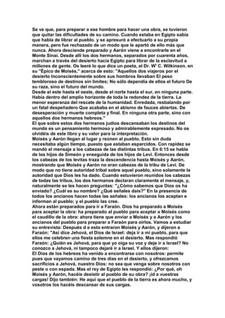 Se ve que, para preparar a ese hombre para hacer una obra, se tuvieron 
que quitar las dificultades de su camino. Cuando estaba en Egipto sabía 
que habla de librar al pueblo. y se apresuró a efectuarlo a su propia 
manera, pero fue rechazado de un modo que le apartó de ello más que 
nunca. Ahora desciende preparado y Aarón viene a encontrarle en el 
Monte Sinaí. Desde allí los dos hermanos, separados por cuarenta años, 
marchan a través del desierto hacia Egipto para librar de la esclavitud a 
millones de gente. Os leeré lo que dice un poeta, el Dr. W' C. Wilkinson. en 
su "Épico de Moisés," acerca de esto: "Aquellos dos viajeros por el 
desierto Inconscientemente sobre sus hombros llevaban El peso 
tembloroso de destinos sin limites; No sólo dependía de ellos el futuro De 
su raza, sino el futuro del mundo. 
Desde el este hasta el oeste, desde el norte hasta el sur, en ninguna parte. 
Había dentro del amplio horizonte de toda la redondez de la tierra. La 
menor esperanza del rescate de la humanidad. Enredada, resbalando por 
un fatal despeñadero Que acababa en el abismo de fauces abiertas. De 
desesperación y muerte completa y final. En ninguna otra parte, sino con 
aquellos dos hermanos hebreos." 
El que sobre estos dos hermanos judíos descansaban los destinos del 
mundo es un pensamiento hermoso y admirablemente expresado. No os 
olvidéis de este libro y su valor para la interpretación. 
Moisés y Aarón llegan al lugar y reúnen al pueblo. Esto sin duda 
necesitaba algún tiempo, puesto que estaban esparcidos. Con rapidez se 
mandó el mensaje a los cabezas de las distintas tribus. En 6:15 se habla 
de los hijos de Simeón y enseguida de los hijos de Leví. Entonces desde 
los cabezas de los levitas traza la descendencia hasta Moisés y Aarón, 
mostrando que Moisés y Aarón no eran cabezas de la tribu de Leví. De 
modo que no tiene autoridad tribal sobre aquel pueblo, sino solamente la 
autoridad que Dios les ha dado. Cuando estuvieron reunidos los cabezas 
de todas las tribus, los dos hermanos declaran claramente el mensaje, y, 
naturalmente se les hacen preguntas: "¿Cómo sabemos que Dios os ha 
enviado? ¿Cuál es su nombre? ¿Qué señales dais?" En la presencia de 
todos los ancianos hacen todas las señales: los ancianos los aceptan e 
informan al pueblo; y el pueblo las cree. 
Ahora están preparados para ir a Faraón. Dios ha preparado a Moisés 
para aceptar la obra: ha preparado al pueblo para aceptar a Moisés como 
el caudillo de la obra: ahora tiene que enviar a Moisés y a Aarón y los 
ancianos del pueblo para preparar a Faraón para oírlos. Vamos a estudiar 
su entrevista: Después d e esto entraron Moisés y Aarón, y dijeron a 
Faraón: "Así dice Jehová, el Dios de Israel: deja ir a mi pueblo, para que 
ellos me celebren una fiesta solemne en el desierto. Mas respondió 
Faraón: ¿Quién es Jehová, para que yo oiga su voz y deje ir a Israel? No 
conozco a Jehová, ni tampoco dejaré ir a Israel. Y ellos dijeron: 
El Dios de los hebreos ha venido a encontrarse con nosotros: permite 
pues que vayamos camino de tres días en el desierto, y ofrezcamos 
sacrificios a Jehová, nuestro Dios: no sea que venga sobre nosotros con 
peste o con espada. Mas el rey de Egipto les respondió: ¿Por qué, oh 
Moisés y Aarón, hacéis desistir al pueblo de su obra? ¡íd a vuestras 
cargas! Dijo también: He aquí que el pueblo de la tierra es ahora mucho, y 
vosotros los hacéis descansar de sus cargas. 
 