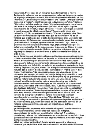 los grupos. Pero, ¿qué es un milagro? Cuando llegamos al Nuevo 
Testamento hallamos que se emplean cuatro palabras, todas, expresadas 
en el griego: una que expresa el efecto del milagro sobre el que lo ve, una 
"maravilla." Otra que expresa el propósito, una "señal." Otra que expresa 
la energía o "poder”, mientras que otra todavía expresa "obra.” Esto es, 
"Maravillas; señales, poderes, obras." Como hemos llegado por primera 
vez a tratar de milagros, sería bueno que todo lector leyera la parte 
introductoria de Trench, o algún otro autor -Trench es el mejor. Volvemos 
a nuestra pregunta, ¿Qué es un milagro? Tómese esto como una 
definición: (1) "Un suceso extraordinario.” Esta es la primera idea. Si es 
un suceso ordinario no se puede decir que es maravilloso. No es un 
milagro que el sol salga por el este. Seria un milagro si se viera salir por 
el occidente. (2) Este suceso extraordinario se discierne por los sentidos. 
(3) Parece violar las leyes y probabilidades naturales. Digo "parece," 
porque no sabemos que realmente lo haga. (4) Es inexplicable por las 
solas leyes naturales. (5) Es producido por la agencia de Dios, y a veces 
es producido inmediatamente. (6) Para propósitos religiosos; por lo 
regular para acreditar a un mensajero o para acreditar la revelación de 
Dios a éste. 
Voy a llamar vuestra atención a algunas definiciones que son imperfectas 
o del todo equivocadas. Tomás de Aquino, un maestro erudito de la Edad 
Media, dice que milagros son acontecimientos obrados por el poder 
divino aparte del orden generalmente observado en la naturaleza. Esta es 
sencillamente una definición imperfecta, aunque buena hasta donde llega. 
Hume y Espinosa, un judío, dicen, "Un milagro es una violación de una ley 
natural; por lo tanto," dice Espinoza, es imposible;" "Por lo tanto," dice 
Hume. "es increíble." No es necesariamente una violación de leyes 
naturales: por ejemplo, si suelto una navaja, la ley de gravitación la hará 
caer, pero si interviniera un viento más fuerte que la ley de gravitación, y 
esta ley natural detuviera la navaja, no seria una violación de la ley 
natural; sencillamente una ley natural vencería a otra; por lo tanto, 
hacemos mal en decir que un milagro es una violación de la ley natural. 
Jean Paul, un célebre critico escéptico, dice, "Los milagros de la tierra 
son las leyes del cielo." Renán dice: "Los milagros son lo inexplicable;" 
Schleiermacher dice, "Los milagros son relativos, esto es, el obrador de 
ellos sólo anticipa conocimientos posteriores. El Dr. Paulus dice, "El 
informe de milagros es histórico, pero la historia debe expresar 
sencillamente los medios naturales." Dice Wolsey, "El texto que nos 
relata milagros es auténtico, pero los milagros son alegorías, no hechos." 
Ya les he dado lo que, en mi concepto, es una definición correcta de un 
milagro y algunas definiciones que son imperfectas o del todo 
equivocadas. 
¿Cuándo pueden esperarse naturalmente milagros? Cuando Dios hace 
nuevas revelaciones; como en las tres épocas de milagros. 
¿A qué clases de gente son increíbles los milagros? A los ateos, 
panteístas y deístas. Los deístas reconocen a un dios de orden físico. Los 
panteístas no hacen distinción entre espíritu y materia. Los ateos niegan 
del todo que hay un Dios. 
¿Qué son milagros fingidos? Pronto vamos a encontrar algunos y 
tenemos que explicarlos. En II Tesalonicenses 2 se mencionan maravillas 
 