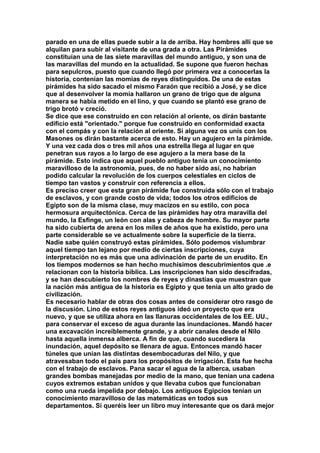 parado en una de ellas puede subir a la de arriba. Hay hombres allí que se 
alquilan para subir al visitante de una grada a otra. Las Pirámides 
constituían una de las siete maravillas del mundo antiguo, y son una de 
las maravillas del mundo en la actualidad. Se supone que fueron hechas 
para sepulcros, puesto que cuando llegó por primera vez a conocerlas la 
historia, contenían las momias de reyes distinguidos. De una de estas 
pirámides ha sido sacado el mismo Faraón que recibió a José, y se dice 
que al desenvolver la momia hallaron un grano de trigo que de alguna 
manera se había metido en el lino, y que cuando se plantó ese grano de 
trigo brotó v creció. 
Se dice que ese construido en con relación al oriente, os dirán bastante 
edificio está "orientado." porque fue construido en conformidad exacta 
con el compás y con la relación al oriente. Si alguna vez os unís con los 
Masones os dirán bastante acerca de esto. Hay un agujero en la pirámide. 
Y una vez cada dos o tres mil años una estrella llega al lugar en que 
penetran sus rayos a lo largo de ese agujero a la mera base de la 
pirámide. Esto indica que aquel pueblo antiguo tenía un conocimiento 
maravilloso de la astronomía, pues, de no haber sido así, no habrían 
podido calcular la revolución de los cuerpos celestiales en ciclos de 
tiempo tan vastos y construir con referencia a ellos. 
Es preciso creer que esta gran pirámide fue construida sólo con el trabajo 
de esclavos, y con grande costo de vida; todos los otros edificios de 
Egipto son de la misma clase, muy macizos en su estilo, con poca 
hermosura arquitectónica. Cerca de las pirámides hay otra maravilla del 
mundo, la Esfinge, un león con alas y cabeza de hombre. Su mayor parte 
ha sido cubierta de arena en los miles de años que ha existido, pero una 
parte considerable se ve actualmente sobre la superficie de la tierra. 
Nadie sabe quién construyó estas pirámides. Sólo podemos vislumbrar 
aquel tiempo tan lejano por medio de ciertas inscripciones, cuya 
interpretación no es más que una adivinación de parte de un erudito. En 
los tiempos modernos se han hecho muchísimos descubrimientos que .e 
relacionan con la historia bíblica. Las inscripciones han sido descifradas, 
y se han descubierto los nombres de reyes y dinastías que muestran que 
la nación más antigua de la historia es Egipto y que tenía un alto grado de 
civilización. 
Es necesario hablar de otras dos cosas antes de considerar otro rasgo de 
la discusión. Lino de estos reyes antiguos ideó un proyecto que era 
nuevo, y que se utiliza ahora en las llanuras occidentales de los EE. UU., 
para conservar el exceso de agua durante las inundaciones. Mandó hacer 
una excavación increíblemente grande, y a abrir canales desde el Nilo 
hasta aquella inmensa alberca. A fin de que, cuando sucediera la 
inundación, aquel depósito se llenara de agua. Entonces mandó hacer 
túneles que unían las distintas desembocaduras del Nilo, y que 
atravesaban todo el país para los propósitos de irrigación. Esta fue hecha 
con el trabajo de esclavos. Pana sacar el agua de la alberca, usaban 
grandes bombas manejadas por medio de la mano, que tenían una cadena 
cuyos extremos estaban unidos y que llevaba cubos que funcionaban 
como una rueda impelida por debajo. Los antiguos Egipcios tenían un 
conocimiento maravilloso de las matemáticas en todos sus 
departamentos. Si queréis leer un libro muy interesante que os dará mejor 
 