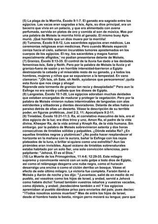(5) La plaga de la Morriña, Éxodo 9:1-7. El ganado era sagrado entre los 
egipcios. Las vacas eran sagradas a Isis, Apis, su dios principal, era un 
becerro que vivía en un palacio, y que era alimentado con avena 
perfumada, servida en platos de oro y comida al son de música, Mas por 
una palabra de Moisés la morriña hirió al ganado. El mismo buey Apis 
murió. ¡Qué horrible que un dios muera por la morriña! 
(6) Tumores, Éxodo 9:8-12, Los sacerdotes egipcios eran médicos, Las 
ceremonias religiosas eran medicinas. Pero cuando Moisés esparció 
ceniza hacia el cielo, salieron incurables tumores apostemados en los 
cuerpos de los egipcios. El rey, los sacerdotes y magos fueron 
especialmente afligidos,' no podían presentarse delante de Moisés. 
(7) Granizo, Éxodo 9:13-35. El control de la lluvia fue dado a las deidades 
femeninas-Isis, Sate y Neith. Pero por la palabra de Moisés la lluvia y el 
granizo-fuera de sazón y en horrible intensidad-barrieron a Egipto 
destrozando la cebada y el miserable resto de su ganado, y a todos los 
hombres, mujeres y niños que se expusieron a la tempestad. En vano 
clamaron: "¡Oh Isis, oh Sate, oh Neith, ayúdanos que pereceremos! ¡quita 
esta lluvia que nos ciega y ahoga! 
Reprende esta tormenta de granizo tan recia y desapiadada!" Pero aun la 
Esfinge no era sorda y callada que los dioses de Egipto. 
(8) Langostas, Éxodo 10:1-20, Los egipcios adoraban muchas deidades 
que estaban encargadas de madurar y proteger la vegetación. Pero por la 
palabra de Moisés vinieron nubes interminables de langostas con alas 
estridentes y silbadoras y dientes devoradores. Delante de ellas había un 
paraíso detrás de ellas un desierto. Véase la descripción de su terrible 
poder, en figuras proféticas, Joel 2:2, 11; Apocalipsis 9:2-11. 
(9) Tinieblas; Éxodo 10:21-11:3. Ra, el correlativo masculino de Isis, era el 
dios egipcio de la luz; era dios trino y uno, Amon Ra, el padre de la vida 
divina, Kheeper Ra, de la vida animal y Kneph Ra, de la vida humana. Sin 
embargo. por la palabra de Moisés sobrevinieron setenta y dos horas 
consecutivas de tinieblas sólidas y palpables. ¿Dónde estaba Ra? ¿En 
aquellas tinieblas negras y plutónicas? ¿No podía hacer resplandecer el 
horizonte en la mañana con la aurora, bañar la Esfinge con los rayos 
plateados de la luna, o brillar si-quiera como una estrellita? Aun las 
pirámides eran invisibles. Aquel océano de tinieblas sobrenaturales 
estaba habitado por un solo Ser, una sola convicción silenciosa, pero 
palpitante: "Jehová, El es el Dios." 
(10) La Muerte de los Primogénitos, 11:4-8; 12:29-35. Este milagro 
supremo y convincente venció con un solo golpe a todo dios de Egipto, 
así como el relámpago desgarra una nube negra, como el huracán 
desarraiga una encina o como el ciclón derriba un bosque. Véase el 
efecto de este último milagro. La victoria fue completa. Faraón llamó a 
Moisés y Aarón de noche y les dijo: "¡Levantaos, salid de en medio de mi 
pueblo, así vosotros como los hijos de Israel, y andad, servid a Jehová 
como habéis dicho! Tomad también vuestros rebaños y vuestras vacadas, 
como dijisteis, y andad; ¡bendecidme también a mí! Y los egipcios 
apremiaban al pueblo dándose prisa para enviarlos del país; pues decían: 
"1Todos nosotros somos muertos!" Mas de entre los hijos de Israel, 
desde el hombre hasta la bestia, ningún perro moverá su lengua; para que 
 