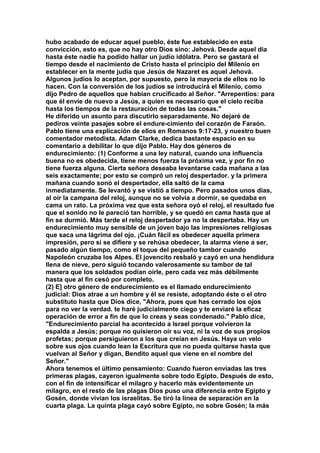 hubo acabado de educar aquel pueblo, éste fue establecido en esta 
convicción, esto es, que no hay otro Dios sino: Jehová. Desde aquel día 
hasta éste nadie ha podido hallar un judío idólatra. Pero se gastará el 
tiempo desde el nacimiento de Cristo hasta el principio del Milenio en 
establecer en la mente judía que Jesús de Nazaret es aquel Jehová. 
Algunos judíos lo aceptan, por supuesto, pero la mayoría de ellos no lo 
hacen. Con la conversión de los judíos se introducirá el Milenio, como 
dijo Pedro de aquellos que habían crucificado al Señor. "Arrepentíos: para 
que él envíe de nuevo a Jesús, a quien es necesario que el cielo reciba 
hasta los tiempos de la restauración de todas las cosas." 
He diferido un asunto para discutirlo separadamente. No dejaré de 
pediros veinte pasajes sobre el endure-cimiento del corazón de Faraón. 
Pablo tiene una explicación de ellos en Romanos 9:17-23, y nuestro buen 
comentador metodista. Adam Clarke, dedica bastante espacio en su 
comentario a debilitar lo que dijo Pablo. Hay dos géneros de 
endurecimiento: (1) Conforme a una ley natural, cuando una influencia 
buena no es obedecida, tiene menos fuerza la próxima vez, y por fin no 
tiene fuerza alguna. Cierta señora deseaba levantarse cada mañana a las 
seis exactamente; por esto se compró un reloj despertador. y la primera 
mañana cuando sonó el despertador, ella saltó de la cama 
inmediatamente. Se levantó y se vistió a tiempo. Pero pasados unos días, 
al oír la campana del reloj, aunque no se volvía a dormir, se quedaba en 
cama un rato. La próxima vez que esta señora oyó el reloj, el resultado fue 
que el sonido no le pareció tan horrible, y se quedó en cama hasta que al 
fin se durmió. Más tarde el reloj despertador ya no la despertaba. Hay un 
endurecimiento muy sensible de un joven bajo las impresiones religiosas 
que saca una lágrima del ojo. ¡Cuán fácil es obedecer aquella primera 
impresión, pero sí se difiere y se rehúsa obedecer, la alarma viene a ser, 
pasado algún tiempo, como el toque del pequeño tambor cuando 
Napoleón cruzaba los Alpes. El jovencito resbaló y cayó en una hendidura 
llena de nieve, pero siguió tocando valerosamente su tambor de tal 
manera que los soldados podían oírle, pero cada vez más débilmente 
hasta que al fin cesó por completo. 
(2) E] otro género de endurecimiento es el llamado endurecimiento 
judicial: Dios atrae a un hombre y él se resiste, adoptando éste o el otro 
substituto hasta que Dios dice, "Ahora, pues que has cerrado los ojos 
para no ver la verdad. te haré judicialmente ciego y te enviaré la eficaz 
operación de error a fin de que lo creas y seas condenado." Pablo dice, 
"Endurecimiento parcial ha acontecido a Israel porque volvieron la 
espalda a Jesús; porque no quisieron oír su voz, ni la voz de sus propios 
profetas; porque persiguieron a los que creían en Jesús. Haya un velo 
sobre sus ojos cuando lean la Escritura que no pueda quitarse hasta que 
vuelvan al Señor y digan, Bendito aquel que viene en el nombre del 
Señor." 
Ahora tenemos el último pensamiento: Cuando fueron enviadas las tres 
primeras plagas, cayeron igualmente sobre todo Egipto. Después de esto, 
con el fin de intensificar el milagro y hacerlo más evidentemente un 
milagro, en el resto de las plagas Dios puso una diferencia entre Egipto y 
Gosén, donde vivían los israelitas. Se tiró la línea de separación en la 
cuarta plaga. La quinta plaga cayó sobre Egipto, no sobre Gosén; la más 
 