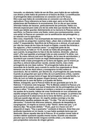 inmundo, no obstante, había de ser de Dios, pero había de ser redimido 
con dinero y éste había de ponerse en el tesoro de Dios. La santificación 
el primogénito debe considerarse en conexión con la Pa¬scua. 
Otra cosa que había de considerarse en conexión con ella era la 
agricultura. Poca referencia se hace a ésta aquí, pero en los libros 
posteriores del Pentateuco la encontramos. Era un día en que ciertas 
ofrendas habían de hacerse, particularmente las primicias. Había una 
ofrenda especial para cada uno de los siete días que duraba la fiesta. De 
modo que debéis guardar distintamente en la memoria la Pascua como un 
sacrificio. La Pascua como una fiesta, como una conmemoración, como 
una señal, la Pascua en conexión con la santificación del primogénito, y 
en relación con la agricultura. 
Otra cosa, importante: Fue acompañada de instrucciones, 12.26: "Y, "será 
que cuando os pregunten vuestros hijos: ¿Qué, dais a entender con este 
culto? Y responderéis: Sacrificio de la Pascua es a Jehová, el cual pasó 
por alto las casas de los hijos de Israel en Egipto, cuando iba hiriendo a 
los egipcios, y libró nuestras casas." La segunda parte de las 
Instrucciones se halla en 13:14, donde se habla del primogénito: “Será 
que cuando, te preguntare tu hijo el día de mañana, diciendo: ¿Qué es 
esto? ¿Por qué apartáis al primogé¬nito en esta ocasión? le dirás: con 
poder de mano Jehová nos sacó de Egipto, de la casa de servidumbre. y 
aconteció que cuando Faraón se negó obstinadamente a dejarnos ir, 
Jehová mató a todo primogénito en la tierra de Egipto; por lo mismo yo 
sacrifico a Jehová todo primer nacido, siendo macho, mas a todo 
primogénito de mis hijos redimo." El primogénito había de ser el 
sacerdote de la familia, pero cuando la nación fue organizada en Sinaí, 
tomaron una de las doce tribus y consagraron la tribu entera al 
sacerdocio. Así se redimió, por decirlo así, al primogénito de cada familia. 
Cuando os pregunten por qué la tribu de Leví pertenecía a Dios, vuestra 
respuesta será, porque tomó el lugar del primogénito en cada familia. La 
tribu de Leví no había de poseer ningún terreno, sino había de ser 
sostenida por la casa del Señor y el pueblo del Señor. 
Nótese, enseguida, que la Pascua había de ser guardada por la fe. En 
Hebreos 11 tenemos este lenguaje: "Por fe Moisés celebró la Pascua y la 
aspersión de la sangre, para que el destruidor de los primogénitos no los 
tocase a ellos." Cuando mataron al cordero y rociaron su sangre sobre 
los postes de la puerta, habían de creer firmemente en sus corazones que 
aquella sangre los protegía. Fue un acto de fe en la sangre. La primera vez 
que yo presencié la observancia de la Cena del Señor, yo era un niño, y 
noté que quedó algo del pan. Un negrito estaba conmigo y me dijo 
"pidámosles aquellos pedazos de pan." Yo dije. "Tal vez no quieran 
dárnoslos." Cuando los diáconos salieron, después de despedida la 
congregación, el negrito se acercó y dijo "Señor, dame ese pan," y el 
diácono dijo. "No puedo dártelo." "Pues ¿qué va a hacer con él?," 
preguntó el negro. "Voy a quemarlo," contestó el diácono. Esta hizo una 
profunda impresión en mi mente. Lo que había quedado tenía que ser 
destruido. Sacan aquella idea de la Pascua. Si no podían comer todo el 
cordero debían quemarlo aquella misma noche. Guardó una relación 
peculiar que no había tenido ninguna comida antes; y no debía usarse 
para propósitos comunes de ningún género. 
 