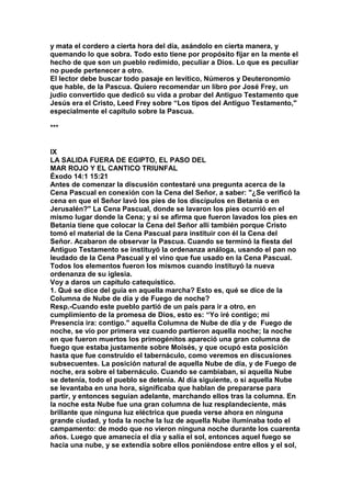y mata el cordero a cierta hora del día, asándolo en cierta manera, y 
quemando lo que sobra. Todo esto tiene por propósito fijar en la mente el 
hecho de que son un pueblo redimido, peculiar a Dios. Lo que es peculiar 
no puede pertenecer a otro. 
El lector debe buscar todo pasaje en levítico, Números y Deuteronomio 
que hable, de la Pascua. Quiero recomendar un libro por José Frey, un 
judío convertido que dedicó su vida a probar del Antiguo Testamento que 
Jesús era el Cristo, Leed Frey sobre “Los tipos del Antiguo Testamento," 
especialmente el capitulo sobre la Pascua. 
*** 
IX 
LA SALIDA FUERA DE EGIPTO, EL PASO DEL 
MAR ROJO Y EL CANTICO TRIUNFAL 
Éxodo 14:1 15:21 
Antes de comenzar la discusión contestaré una pregunta acerca de la 
Cena Pascual en conexión con la Cena del Señor, a saber: "¿Se verificó la 
cena en que el Señor lavó los pies de los discípulos en Betania o en 
Jerusalén?" La Cena Pascual, donde se lavaron los pies ocurrió en el 
mismo lugar donde la Cena; y si se afirma que fueron lavados los pies en 
Betania tiene que colocar la Cena del Señor allí también porque Cristo 
tomó el material de la Cena Pascual para instituir con él la Cena del 
Señor. Acabaron de observar la Pascua. Cuando se terminó la fiesta del 
Antiguo Testamento se instituyó la ordenanza análoga, usando el pan no 
leudado de la Cena Pascual y el vino que fue usado en la Cena Pascual. 
Todos los elementos fueron los mismos cuando instituyó la nueva 
ordenanza de su iglesia. 
Voy a daros un capítulo catequístico. 
1. Qué se dice del guía en aquella marcha? Esto es, qué se dice de la 
Columna de Nube de día y de Fuego de noche? 
Resp.-Cuando este pueblo partió de un país para ir a otro, en 
cumplimiento de la promesa de Dios, esto es: “Yo iré contigo; mi 
Presencia ira: contigo." aquella Columna de Nube de día y de Fuego de 
noche, se vio por primera vez cuando partieron aquella noche; la noche 
en que fueron muertos los primogénitos apareció una gran columna de 
fuego que estaba justamente sobre Moisés, y que ocupó esta posición 
hasta que fue construido el tabernáculo, como veremos en discusiones 
subsecuentes. La posición natural de aquella Nube de día, y de Fuego de 
noche, era sobre el tabernáculo. Cuando se cambiaban, si aquella Nube 
se detenía, todo el pueblo se detenía. Al día siguiente, o si aquella Nube 
se levantaba en una hora, significaba que hablan de prepararse para 
partir, y entonces seguían adelante, marchando ellos tras la columna. En 
la noche esta Nube fue una gran columna de luz resplandeciente, más 
brillante que ninguna luz eléctrica que pueda verse ahora en ninguna 
grande ciudad, y toda la noche la luz de aquella Nube iluminaba todo el 
campamento: de modo que no vieron ninguna noche durante los cuarenta 
años. Luego que amanecía el día y salía el sol, entonces aquel fuego se 
hacia una nube, y se extendía sobre ellos poniéndose entre ellos y el sol, 
 