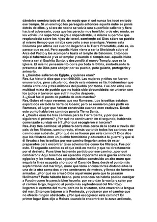 dándoles sombra todo el día, de modo que el sol nunca los tocó en todo 
ese tiempo. Si un enemigo los perseguía entonces aquella nube se ponía 
detrás de ellos, y si era de noche se volvía una superficie caliente y fiera 
hacia el adversario, cosa que les parecía muy horrible: o de otro modo, se 
les volvía una superficie negra e impenetrable, la misma superficie que 
resplandecía sobre los hijos de Israel, sonriendo así Dios sobre su pueblo 
al mismo tiempo que miraba con ceño a sus enemigos. Vemos esta 
Columna por última vez cuando llegaron a la Tierra Prometida, esto es, os 
parece que es así, Pero aquella Nube viene a ser la Shelcinah sobre el 
Arca del Pacto y los acompaña hasta el templo de Salomón. Entonces 
deja el tabernáculo y va al templo: y cuando el templo cae, aquella Nube 
viene a ser el Espíritu Santo, y descendió al nuevo Templo, que es la 
Iglesia. El mismo pensamiento corre por toda la Biblia, simbolizando la 
presencia de Dios para abogar por su pueblo, para guiarlo, protegerlo y 
animarlo. 
2. ¿Cuántos salieron de Egipto. y quiénes eran? 
Res.-La historia dice que eran 600.000. Las mujeres y niños no fueron 
enumerados, pero calculando, desde este número es fácil determinar que 
habría entre dos y tres millones del pueblo por todos. Fue con ellos una 
multitud mixta de pueblo que no había sido circuncidado: se unieron con 
los judíos y tuvieron que sufrir mucho después. 
3.-¿Cuál fue el punto de partida de esta marcha? 
Res,-Sobre el mapa veremos que era Rameses. Los israelitas estaban 
esparcidos en toda la tierra de Gosén; pero se reunieron para partir en 
Rameses, el lugar que habían construido cuando eran esclavos. Desde 
este punto había tres caminos para la Tierra Santa. 
4. ¿Cuáles eran los tres caminos para la Tierra Santa, y por qué no 
siguieron el primero? ¿Por qué no continuaron en el segundo, habiendo 
comenzado su viaje en él? ¿Por qué escogieron el tercero? 
Res.-Hay tres caminos; el primero corre más cerca de la costa a través del 
país de los filisteos, camino recto, el más corto de todos los caninos: ese 
camino aun subsiste. ¿Por qué no se fueron por este camino? Dios dice 
que los filisteos eran un pueblo formidable y educado a la guerra: y que si 
él llevaba a los israelitas por ese camino llegarían antes de estar 
preparados para encontrar tales adversarios como los filisteos. Fue por 
esto. El segundo camino es el que está en medio y que va directamente 
por el desierto. Pues bien habiendo partido por ese camino, ¿por qué 
cambiaron? Aquí tenemos un episodio importante en la guerra entre los 
egipcios y los heteos. Los egipcios habían construido un alto muro que 
seguía la línea ocupada ahora por el Canal de Suez desde el punto más 
septentrional del mar Rojo, muro que tenía encima torres distanciadas la 
una de la otra como dos o tres centenares de metros, y llenas de hombres 
armados. ¿Por qué no arrasó Dios aquel muro para que lo pasaran 
fácilmente? Pudo haberlo hecho, pero entonces no habría podido castigar 
a Faraón como le parecía bien hacerlo: por esto dan la vuelta y salen por 
el camino largo, llegando al punto más septentrional del Mar Rojo: 
llegaron al extremo del muro, pero no lo cruzaron, sino cruzaron la lengua 
del mar. Entonces bajaron a la Península, y rodearon por el camino que 
no ofrecía ningún obstáculo. ¿Por qué escogieron este camino? En 
primer lugar Dios dijo a Moisés cuando le encontró en la zarza ardiendo, 
 