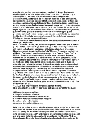 mencionada en días muy posteriores; y volved al Nuevo Testamento 
donde aquellos hechos fueron discutidos como en 1 Corintios 10 y el 
Apocalipsis 19. De modo que mil quinientos años después del 
acontecimiento, la literatura de esa nación habla de él con entusiasmo. 
(3) También considerad este notable hecho en Conexión con el hecho de 
que los egipcios relatan detalladamente en las inscripciones jeroglíficas 
en sus monumentos los hechos gloriosos de uno y otro rey, pero guardan 
silencio acerca de los triunfos de éste. ¿Por qué relatan los reinos de los 
reyes egipcios que habían concluido bien, así como los reinos siguientes, 
y, no obstante, guardan silencio acerca de este rey? Egipto quedó 
postrado por muchos anos después de este acontecimiento; su poder fue 
herido. Los historiadores no quisieron decir lo que lo había causado. 
Fabricaron hechos correspondientes. 
10. ¿Dónde en el Nuevo Testamento es llamado bautismo este paso por el 
Mar Rojo? Explicadlo. 
Res.-I Corintios 10 dice, "No quiero que Ignoréis hermanos, que nuestros 
padres todos estaban debajo de la Nube, y todos pasaron por en medio 
del mar; y todos fueron bautizados a Moisés en la nube y en el mar." 
Nuestros padres fueron bautizados "cis" Moisés. En nuestro capítulo en 
el Nuevo Testamento estudiaremos acerca de el "baptizo" mas "eis" a 
Moisés. Ahora explicaremos cómo esto f u e u n bautismo. En esta 
manera fue un bautismo: a la derecha habla un muro perpendicular de 
agua; sobre la izquierda había también un muro perpendicular de agua; y 
en medio de ellos había como un sepulcro, mientras que la Nube se 
extendía sobre el sepulcro como la tapa de un ataúd, con la diferencia de 
que aquella Nube que tapaba resplandecía como el día más brillante que 
la tierra haya visto jamás. Esta nube y los muros del mar rodeaban 
completamente a los hijos de Israel. Allí en aquel se-pulcro estuvieron 
sepultados en bautismo, con la luz de la Columna de Nube arriba de ellos. 
La luz fue reflejada en el muro de agua; el muro de la izquierda la reflejaba 
también, arrojándola sobre el muro congelado de la derecha, que a su 
turno arrojó su reflexión al otro lado -como hacen los espejos. En su 
derredor hubo densas tinieblas, pero ellos estaban seguros en la luz. Fue 
un bautismo en luz. 
11. ¿Qué dijo un predicador metodista acerca de esto? 
Res.-Cita el Salmo 77:16-17, acerca de este pasaje por el Mar Rojo, así: 
¡Viéronte las aguas, oh Dios; 
Las aguas te vieron; temieron; 
Los abismos también se estremecieron! 
Las nubes echaron inundaciones de aguas; 
Los cielos dieron tronadas; 
Asimismo discurrieron tus rayos. 
Dice que las nubes echaron inundaciones de aguas, y que en la lluvia que 
descendía de aquella nube fueron bautizados. Discutiendo con él un día le 
dije, "El pasaje en 1 Corintios dice que fueron bautizados, no en nubes, 
sino en una nube especial." Entonces le pregunté si aquella nube especial 
era una nube de lluvia. ¿Acaso llovió algo alguna vez? Le dije, "Ud. lo 
tiene al revés. Después de salidos ellos la nube si echó inundaciones de 
 