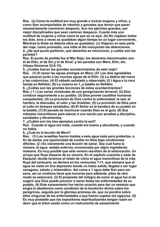 Res. (a) Como la multitud era muy grande e incluía mujeres y niños, y 
como iban acompañados de rebaños y ganados que tenían que pacer 
necesariamente caminaron despacio. Aun los ejércitos grandes, por 
mejor disciplinados que sean caminan despacio. Cuanto más una 
multitud de mujeres y niños como la que se ve aquí. (b) No viajaban todos 
los días, sino a veces se quedaban algún tiempo en un lugar conveniente, 
Mientras la Nube se detenía ellos se quedaban. (c) Viajaron en esta parte 
del viaje, como promedio, una milla al día incluyendo las detenciones. 
4. ¿De qué punto partieron, qué desiertos se mencionan, y cuáles son las 
paradas? 
Res. El punto de partida fue el Mar Rojo; los desiertos mencionados son 
el de Etán, el de Sin y el de Sinaí: y las paradas son Mara, Elim, etc. 
(Véase Números 33:8 15). 
5. ¿Cuáles fueron los grandes acontecimientos de este viaje? 
Res. (1) El sanar las aguas amargas en Mara; (21 Los días agradables 
que pasaron junto a las muchas aguas de el Elim; (3) La dádiva del maná 
y las codornices; (4) El sábado señalado y observado; (5 ) Agua e la roca 
herida en Refidim; (6) La victoria en 1_a batalla en Refidim. 
6. ¿Cuáles son las grandes lecciones de estos acontecimientos? 
Res. ( 1 ) Las varias vicisitudes de una peregrinación terrenal; (2) Dios 
conduce seguramente a su pueblo; (3) Dios provee caudillos humanos 
competentes; (4) La provisión de Dios contra la enfermedad, la sed, el 
hambre, la desnudez, el calor y las tinieblas; (5) La provisión de Dios para 
el culto en tiempos señalados; (6) El Señor es la bandera de su pueblo en 
la batalla; (7) El pecado de murmurar cuando Dios es el guía; (8) Sus 
métodos maravillosos para educar a una nación por pruebas y disciplina, 
sanidades y libramientos. 
7. ¿Cuáles son los tres ejemplos contra la sed? 
Res. Cuando el agua era mala, cuando era buena y abundante, y cuando 
no había. 
8. ¿Cuál es la lección de Mara? 
Res. (1) Los israelitas fueron traídos a esta agua mala para probarlos, a 
fin de darles una oportunidad de confiar en Dios bajo condiciones 
difíciles. (2 ) Es claramente una lección de sanar. Sea cual fuera la 
manera, el agua: estaba enferma, envenenada por algún ingrediente 
malsano. Es muy posible que este veneno resultara de la estancación. Un 
arroyo que fluye dispone de su veneno. En el capítulo cuarenta y siete de 
Ezequiel, donde tenemos el relato de cómo el agua maravillosa de la vida 
fluye del santuario, se declara en los versículos 7-11, que siempre que el 
agua se metía en tina depresión donde no había salida, llegaba a ser lugar 
cenagoso, salado y miasmático. Así como e 1 agua debe fluir para ser 
sana, así un cristiano tiene que moverse para adelante. pites de otro 
modo se estancará. (3) El propósito del milagro de sanar al agua fue el de 
sugerir que Dios puede prevenir o sanar todas las enfermedades de su 
pueblo. (4) Este saneamiento fue hecho ocasión para dar un estatuto que 
exigía la obediencia como condición de la bendición divina sobre los 
peregrinos, seguida por la gloriosa promesa do, que no pondría sobre 
ellos ningunas de las enfermedades a que fueron sujetos los egipcios. (5) 
Es muy probable que los expositores espiritualizantes tengan razón en 
decir que el árbol usado como un instrumento de saneamiento 
 