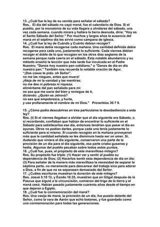 13. ¿Cuál fue la ley de su venida para señalar el sábado? 
Res.. El día del sábado no cayó maná; fue el calendario de Dios. Si el 
pueblo, por la monotonía de su vida llegara a olvidarse del sábado, una 
vez cada semana. cuando mirara y hallara la tierra desnuda, diría: "Hoy es 
el Santo Sábado del Señor." Por muchos y largos años la ausencia del 
maná en el séptimo día les sirvió como campana de iglesia. 
14. ¿Cuál fue la ley de Cuándo y Cuánto debían recoger? 
Res. El maná debía recogerse cada mañana. Una cantidad definida debía 
recogerse para cada uno, justamente lo suficiente. Cada viernes debían 
recoger el doble de lo que recogían en los otros días seglares de la 
semana porque nada caería en el sábado. Esta notable abundancia y su 
método enseñó la lección que más tarde fue inculcada en el Padre 
Nuestro; "Danos hoy nuestro pan cotidiano," o "Danos de día en día 
nuestro pan." También nos recuerda la notable oración de Agur. 
“¡Dos cosas te pido. oh Señor”. 
no me las niegues, antes que muera! 
¡Aleja de mí la vanidad y las mentiras; 
no me des ni pobreza ni riqueza; 
aliméntame del pan señalado para mí: 
no sea que me sacie del bien y reniegue de ti, 
diciendo: ¿Quién es Jehová? 
no sea que empobrezca, y hurte, 
y use profanamente el nombre de mi Dios." Proverbios 30:7 9. 
15. ¿Cómo podía descubrirse en tres particulares la desobediencia a esta 
ley? 
Res. (l) Si el viernes llegaban a olvidar que el día siguiente era Sábado, o 
si recordando, confiaban que habían de encontrar lo suficiente en el 
Sábado para satisfacerlos ese día, entonces tendrían que pasar el día en 
ayunas. Otros no podían darles, porque cada uno tenía justamente lo 
suficiente para sí mismo. Si cuando recogían en la mañana proveyeron 
más que la cantidad señalada se les disminuía hasta ser un omer. Si, 
dudando que viniera el día siguiente, conservaron una parte de la 
provisión de un día para el día siguiente, esa parte criaba gusanos y 
hedía. Algunos del pueblo pecaban sobre todos estos puntos. 
16. ¿Cuál fue, pues, el propósito de este maravilloso milagro? 
Res. Su propósito fue triple: (1) Hacer ver y sentir al pueblo su 
dependencia de Dios; (2) Hacerlos sentir esta dependencia de día en día: 
(3) Para señalar de la manera más maravillosa la necesidad de separar la 
séptima parte, no meramente para descansar del trabajo sino para adorar 
a Dios, a fin de que no se separasen demasiado del Señor. 
17. ¿Cuáles escrituras muestran la duración de este milagro? 
Res. Josué 5:10 12, y Éxodo 16:35, muestran que en Gilgal después de la 
Pascua que siguió a la circuncisión, comieron del trigo de la tierra y el 
maná cesó. Habían pasado justamente cuarenta años desde el tiempo en 
que dejaron a Egipto. 
18. ¿Cuál fue la conmemoración del maná? 
Res. Una vasija de maná, la provisión de un día, fue puesto delante del 
Señor, como la vara de Aarón que echó botones, y fue guardado como 
una conmemoración para todas las generaciones. 
 