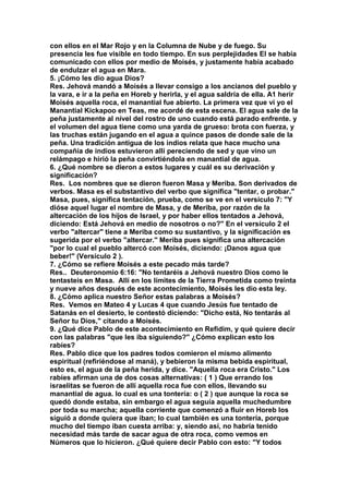 con ellos en el Mar Rojo y en la Columna de Nube y de fuego. Su 
presencia les fue visible en todo tiempo. En sus perplejidades El se había 
comunicado con ellos por medio de Moisés, y justamente había acabado 
de endulzar el agua en Mara. 
5. ¡Cómo les dio agua Dios? 
Res. Jehová mandó a Moisés a llevar consigo a los ancianos del pueblo y 
la vara, e ir a la peña en Horeb y herirla, y el agua saldría de ella. A1 herir 
Moisés aquella roca, el manantial fue abierto. La primera vez que vi yo el 
Manantial Kickapoo en Teas, me acordé de esta escena. El agua sale de la 
peña justamente al nivel del rostro de uno cuando está parado enfrente. y 
el volumen del agua tiene como una yarda de grueso: brota con fuerza, y 
las truchas están jugando en el agua a quince pasos de donde sale de la 
peña. Una tradición antigua de los indios relata que hace mucho una 
compañía de indios estuvieron allí pereciendo de sed y que vino un 
relámpago e hirió la peña convirtiéndola en manantial de agua. 
6. ¿Qué nombre se dieron a estos lugares y cuál es su derivación y 
significación? 
Res. Los nombres que se dieron fueron Masa y Meriba. Son derivados de 
verbos. Masa es el substantivo del verbo que significa "tentar, o probar." 
Masa, pues, significa tentación, prueba, como se ve en el versículo 7: "Y 
dióse aquel lugar el nombre de Masa, y de Meriba, por razón de la 
altercación de los hijos de Israel, y por haber ellos tentados a Jehová, 
diciendo: Está Jehová en medio de nosotros o no?" En el versículo 2 el 
verbo "altercar" tiene a Meriba como su sustantivo, y la significación es 
sugerida por el verbo "altercar." Meriba pues significa una altercación 
"por lo cual el pueblo altercó con Moisés, diciendo: ¡Danos agua que 
beber!" (Versículo 2 ). 
7. ¿Cómo se refiere Moisés a este pecado más tarde? 
Res.. Deuteronomio 6:16: "No tentaréis a Jehová nuestro Dios como le 
tentasteis en Masa. Allí en los límites de la Tierra Prometida como treinta 
y nueve años después de este acontecimiento, Moisés les dio esta ley. 
8. ¿Cómo aplica nuestro Señor estas palabras a Moisés? 
Res. Vemos en Mateo 4 y Lucas 4 que cuando Jesús fue tentado de 
Satanás en el desierto, le contestó diciendo: "Dicho está, No tentarás al 
Señor tu Dios," citando a Moisés. 
9. ¿Qué dice Pablo de este acontecimiento en Refidim, y qué quiere decir 
con las palabras "que les iba siguiendo?" ¿Cómo explican esto los 
rabíes? 
Res. Pablo dice que los padres todos comieron el mismo alimento 
espiritual (refiriéndose al maná), y bebieron la misma bebida espiritual, 
esto es, el agua de la peña herida, y dice. "Aquella roca era Cristo." Los 
rabíes afirman una de dos cosas alternativas: ( 1 ) Que errando los 
israelitas se fueron de allí aquella roca fue con ellos, llevando su 
manantial de agua. lo cual es una tontería: o ( 2 ) que aunque la roca se 
quedó donde estaba, sin embargo el agua seguía aquella muchedumbre 
por toda su marcha; aquella corriente que comenzó a fluir en Horeb los 
siguió a donde quiera que iban; lo cual también es una tontería, porque 
mucho del tiempo iban cuesta arriba: y, siendo así, no habría tenido 
necesidad más tarde de sacar agua de otra roca, como vemos en 
Números que lo hicieron. ¿Qué quiere decir Pablo con esto: "Y todos 
 