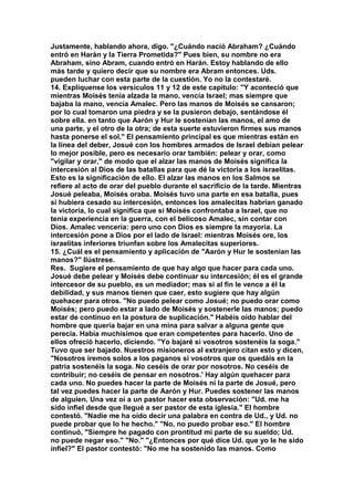 Justamente, hablando ahora, digo. "¿Cuándo nació Abraham? ¿Cuándo 
entró en Harán y la Tierra Prometida?" Pues bien, su nombre no era 
Abraham, sino Abram, cuando entró en Harán. Estoy hablando de ello 
más tarde y quiero decir que su nombre era Abram entonces. Uds. 
pueden luchar con esta parte de la cuestión. Yo no la contestaré. 
14. Explíquense los versículos 11 y 12 de este capítulo: "Y aconteció que 
mientras Moisés tenía alzada la mano, vencía Israel; mas siempre que 
bajaba la mano, vencía Amalec. Pero las manos de Moisés se cansaron; 
por lo cual tomaron una piedra y se la pusieron debajo, sentándose él 
sobre ella. en tanto que Aarón y Hur le sostenían las manos, el amo de 
una parte, y el otro de la otra; de esta suerte estuvieron firmes sus manos 
hasta ponerse el sol." El pensamiento principal es que mientras están en 
la línea del deber, Josué con los hombres armados de Israel debían pelear 
lo mejor posible, pero es necesario orar también: pelear y orar, como 
"vigilar y orar," de modo que el alzar las manos de Moisés significa la 
intercesión al Dios de las batallas para que dé la victoria a los israelitas. 
Esto es la significación de ello. El alzar las manos en los Salmos se 
refiere al acto de orar del pueblo durante el sacrificio de la tarde. Mientras 
Josué peleaba, Moisés oraba. Moisés tuvo una parte en esa batalla, pues 
si hubiera cesado su intercesión, entonces los amalecitas habrían ganado 
la victoria, lo cual significa que si Moisés confrontaba a Israel, que no 
tenía experiencia en la guerra, con el belicoso Amalec, sin contar con 
Dios. Amalec vencería: pero uno con Dios es siempre la mayoría. La 
intercesión pone a Dios por el lado de Israel: mientras Moisés ore, los 
israelitas inferiores triunfan sobre los Amalecitas superiores. 
15. ¿Cuál es el pensamiento y aplicación de "Aarón y Hur le sostenían las 
manos?" Ilústrese. 
Res. Sugiere el pensamiento de que hay algo que hacer para cada uno. 
Josué debe pelear y Moisés debe continuar su intercesión; él es el grande 
intercesor de su pueblo, es un mediador; mas si al fin le vence a él la 
debilidad, y sus manos tienen que caer, esto sugiere que hay algún 
quehacer para otros. "No puedo pelear como Josué; no puedo orar como 
Moisés; pero puedo estar a lado de Moisés y sostenerle las manos; puedo 
estar de continuo en la postura de suplicación." Habéis oído hablar del 
hombre que quería bajar en una mina para salvar a alguna gente que 
perecía. Había muchísimos que eran competentes para hacerlo. Uno de 
ellos ofreció hacerlo, diciendo. "Yo bajaré si vosotros sostenéis la soga." 
Tuvo que ser bajado. Nuestros misioneros al extranjero citan esto y dicen, 
"Nosotros iremos solos a los paganos si vosotros que os quedáis en la 
patria sostenéis la soga. No ceséis de orar por nosotros. No ceséis de 
contribuir; no ceséis de pensar en nosotros.' Hay algún quehacer para 
cada uno. No puedes hacer la parte de Moisés ni la parte de Josué, pero 
tal vez puedes hacer la parte de Aarón y Hur. Puedes sostener las manos 
de alguien. Una vez oí a un pastor hacer esta observación: "Ud. me ha 
sido infiel desde que llegué a ser pastor de esta iglesia." El hombre 
contestó. "Nadie me ha oído decir una palabra en contra de Ud., y Ud. no 
puede probar que lo he hecho." "No, no puedo probar eso." El hombre 
continuó, "Siempre he pagado con prontitud mi parte de su sueldo; Ud. 
no puede negar eso." "No." "¿Entonces por qué dice Ud. que yo le he sido 
infiel?" El pastor contestó: "No me ha sostenido las manos. Como 
 