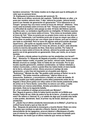 bandera vencemos." De todos modos os lo digo para que le atribuyáis el 
valor que os parezca tener. 
18. Explíquese la primera cláusula del versículo 16. 
Res. Este es el último versículo del capítulo. "Edificó Moisés un altar, y le 
puso por nombre Jehová nissi. Y dijo: Jehová ha jurado; Jehová tendrá 
guerra con Amalec de generación en generación." O la referencia en el 
margen “porque hay una mano contra el trono de Jehová" (Hebreo) "Una 
mano está levantada sobre el trono de Yah." Porque el Señor ha jurado. 
La dificultad de explicar este pasaje es ésta: El texto del Hebreo apenas 
significa esto. La verdadera significación es inteligible. El Hebreo expresa 
la idea de poner una mano sobre el trono. "Una mano es levantada sobre 
el trono de Yah." Dios no juraría por su propio trono como se nos dice en 
el Nuevo Testamento. Los hombres juran por el que es mayor que ellos; y 
como Dios no podía jurar por uno mayor que él mismo, juró por sí mismo, 
por toda su autoridad. Pero la mano de alguien está procurando alcanzar 
aquel trono. ¿De quién es aquella mano? Es de Amalec. ¿Qué está 
procurando alcanzar Amalec? E1 trono de Jehová, es decir, está obrando 
contra la marcha del pueblo de Dios. Esto tiene sentido. Por haber él 
puesto su mano sobre el trono de Jehová, Jehová ha jurado que tendrá 
guerra con él de generación en generación. Esto, por cierto, es un buen 
sentido. 
19. ¿Cuándo y dónde pelean la próxima vez los amalecitas con Israel? 
Res., .Números 13. Después de llegado el pueblo a Cades barnea, cuando 
los espías habían vuelto, el pueblo, por temor, rehusó subir. Entonces 
Moisés anunció su castigo. Este no había de ser revocado. Por lo que 
tocaba aquella generación, estaban condenados; se habían rebelado y 
habían murmurado, y ahora cuando Dios los había traído al mero borde 
de la tierra, rehusaron entrar. Ahora anuncia el castigo de esta 
generación, y esto hizo tal impresión en el pueblo que dijeron, 
"Subiremos." Moisés les dijo "No podéis subir porque el Señor no os lo 
permitirá." "De todas maneras subiremos," dijeron ellos en su 
presunción. Subieron, y encontraron a Amalec en orden de batalla. El 
mismo pueblo que había peleado contra ellos justamente antes de su 
llegada a Sinaí ahora pelea con ellos sobre el otro borde justamente antes 
de entrar en la Tierra Santa; como Dios no estuvo con ellos, y nadie 
intercedía con manos extendidas, Amalec prevalecía e Israel fue 
derrotado. Esta es la siguiente batalla. 
20. ¿Fue cumplido el castigo pronunciado por Moisés? 
Res. Seguía la guerra y Dios lo había hecho escribir en la Biblia que 
Amalec había de ser raído de sobre la faz de la tierra. ¿Cuándo se cumplió 
esto? Os refiero a I Samuel 15, y si sabéis de algo que sucedió más tarde 
a este pueblo, decídmelo. Saúl, el primer rey de Israel, destruyó a los 
amalecitas. 
21. ¿Quién fue el último amalecita mencionado en la Biblia? ¿Cuál fue su 
actitud hacia Israel y qué se hizo de él? 
Res. Después de perecida la monarquía y muerto Daniel. Éster era reina 
de Jerjes que condujo su ejército a Grecia. Hamán, el amalecita, 
descendiente de los agagueos, procuró destruir a Mardoqueo el judío; 
mas él mismo fue colgado en la misma horca que había levantado para 
Mardoqueo: de modo que el último malecita que vemos es Hamán 
 
