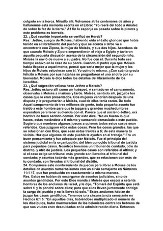 colgado en la horca. Miradlo allí. Volvamos atrás centenares de años y 
hallaremos esta memoria escrita en el Libro: "Yo raeré del todo a Amalec 
de sobre la faz de la tierra." A1 fin la esponja es pasada sobre la pizarra y 
este problema es borrado. 
22. ¿Qué reunión importante se verificó en Horeb? 
Res. Jethro, suegro de Moisés, habiendo oído el éxito glorioso que había 
tenido en el libramiento del pueblo y que se acerca a Orbe va a 
encontrarle con Zipora, la mujer de Moisés, y sus dos hijos. Acordaos de 
que cuando Moisés y Zipora emprendieron el viaje a Egipto y tuvieron 
aquella pequeña discusión acerca de la circuncisión del segundo niño, 
Moisés la envió de nuevo a su padre. No fue con él. Durante todo ese 
tiempo estuvo en la casa de su padre. Cuando el padre oyó que Moisés 
había llegado a aquel monte, pensó que seria mejor que la mujer y los 
hijos de Moisés estuvieran con él. Yo opino lo mismo. ¿Con cuánta gracia 
felicitó a Moisés por sus hazañas se preguntaron el uno al otro por su 
bienestar. Moisés le dice todos los detalles del libramiento de los 
israelitas. 
23. ¿Qué sugestión valiosa hace Jethro a Moisés? 
Res. Jethro estuvo allí como un huésped, y sentado en el campamento, 
observaba a Moisés a mañana y tarde. Moisés, sentado allí, juzgaba los 
casos que le eran presentados. Dos mujeres vendrían después de una 
disputa y le preguntarían a Moisés, cual de ellas tenía razón. De todo 
Aquel campamento de tres millones de gente, todo pequeño asunto fue 
traído a este hombre para que lo juzgara y grandes muchedumbres 
esperaban para tener audiencia con él. Parece que el anciano Jethro, era 
hombre de buen sentido común. Por esto dice. "No es bueno lo que 
haces, estas matándote a ti mismo y cansando demasiado a este pueblo. 
Sugiero que nombres algunos jueces a quienes todos estos casos sean 
referidos. Que juzguen ellos estas cosas. Pero las cosas grandes, las que 
se relacionan con Dios, que sean éstas traídas a ti; de esta manera tú 
vivirás. Haz que algunos de este pueblo te ayuden en el trabajo." Era un 
buen pensamiento y fue adoptado por Moisés. Fue el principio del 
sistema judicial en la organización, del bien conocido tribunal de justicia 
para pequeños casos. Nosotros tenemos un tribunal de condado, otro de 
distrito, y otro de justicia. Los pequeños casos son referidos al último; y 
si el caso exige un tribunal más grande son llevados al tribunal del 
condado; y asuntos todavía más grandes, que se relacionan con más de 
tu condado, son llevados al tribunal del distrito. 
24. Compárese este nombramiento de jueces para librar a Moisés de los 
detalles de asuntos numerosísimos con un alivio semejante en Números 
11:1 17, que fue producido en exactamente la misma manera. 
Res. Estos no habían de encargarse de asuntos judiciales, sino de 
asuntos gentilicios. Por esto Dios manda a Moisés que escoja a setenta 
hombres de los ancianos de Israel, y le dijo. "Tomaré del Espíritu que está 
sobre ti y lo pondré sobre ellos; para que ellos lleven juntamente contigo 
la carga del pueblo y no la lleves tú solo." Estos ancianos habían de 
juzgar los casos gentilicios. Tenemos una circunstancia semejante en 
Hechos 6:1 6: "En aquellos días, habiéndose multiplicado el número de 
los discípulos, hubo murmuración de los belenistas contra los hebreos de 
que sus viudas eran descuidadas en la administración diaria. Entonces 
 