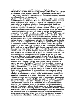embargo, al comenzar cada libro dedicamos algún tiempo a una 
introducción histórica contestando algunas preguntas como ésta: ¿Quién 
escribió este libro? ¿Dónde fue escrito? ¿Bajo cuáles circunstancias? 
¿Para quiénes fue escrito? y otros asuntos semejantes. De modo que este 
capitulo comienza con la pregunta: 
¿Quién escribió el libro de Levítico? La respuesta es: Dios es el autor de 
este libro por medio de Moisés. Más que ~ otro libro en la Biblia consiste 
de las palabras de Dios. En casi todo caso como al comenzar ciertas 
partes, dice: "Y Dios habló a Moisés." Entonces continúa dando las 
palabras de Dios... Esta declaración se hace cincuenta y seis veces en los 
veintisiete capítulos: "Y Dios dijo a Moisés." No sólo esto sino que las 
referencias posteriores en el Antiguo Testamento en partes que no son el 
Pentateuco lo atribuyen a Dios por medio de Moisés, justamente como 
este mismo libro lo atribuye a Dios por medio de Moisés. Podría usar gran 
espacio citando pasajes que demuestren esto pero no citaré sino dos 
bien conocidos que ilustran y establecen que al mismo tiempo Dios y 
Moisés eran los autores. El primer pasaje del Antiguo Testamento se halla 
en 1 de Samuel 21:6. Allí se relata cómo David, violando la ley de Moisés, 
comió el pan de la proposición pero esta ley de Moisés acerca del pan de 
la proposición se halla únicamente en el libro de Levítico. La segunda 
referencia se hace acerca del Sábado de la tierra, incluyendo los pasajes 
de los profetas. La ley del Sábado de la tierra era que cada séptimo año la 
tierra permaneciera sin cultivarse. Ningún hombre debía sembrar su 
terreno y Dios haría doble la siega del año sexto, y su fe dio el descanso 
de la tierra del año siguiente. Los Israelitas no obedecieron esta ley y los 
profetas nos dicen que a consecuencia de esto tenían que estar en el 
cautiverio el tiempo suficiente para que la tierra tuviera su descanso. 
Cuando lleguemos a considerar las referencias que sobre este asunto se 
hallan en el Nuevo Testamento, que son muy numerosas, os suplicaré 
que leáis en el capitulo octavo de Mateo donde nuestro Señor dice al 
leproso que acabó de limpiar, "Ve, muéstrate al sacerdote y presenta la 
ofrenda que mandó Moisés, etc." Pero aquella ley de Moisés acerca del 
leproso no se halla sino en el libro de Levítico, y sin embargo, Jesús la 
llama la ley de Moisés. También en el capítulo catorce de Mateo nuestro 
Señor habla de la maldición de la ley de Moisés que descansa sobre el 
hijo que maldijere a sus padres. Esa ley se encuentra en Levítico, y sin 
embargo, nuestro Señor la llama la ley de Moisés, también se encuentra 
en Éxodo. Finalmente, en el Nuevo Testamento casi toda la carta a los 
Hebreos se dedica a la exposición del libro de Levítico y en todo caso da 
a entender que fue revelación de Dios por medio de Moisés. Preguntaréis 
por qué me empeño tanto para establecer un punto que parece ser tan 
completamente evidente. Mi motivo es que la crítica moderna histórica 
procura poner en duda el hecho de que Moisés escribiera toda aquella 
parte del Pentateuco y la fecha de ella contenida en Éxodo acerca del 
levantamiento del tabernáculo y todas las referencias Levíticas en el libro 
de Números, Afirman osadamente que toda aquella parte del Pentateuco 
fue escrita después de la vuelta del cautiverio en Babilonia por alguna 
persona anónima. Si estuvierais en la Escuela Teológica de Chicago, os 
enseñarían que el Pentateuco no fue escrito por Moisés. Aun cuando 
 