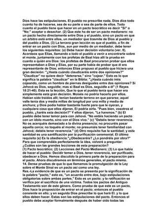 Dios hace las estipulaciones. El pueblo no prescribe nada. Dios dice todo 
cuanto ha de hacerse, sea de su parte o sea de parte de ellos. Todo 
cuanto el pueblo tiene que hacer en un pacto teocrático es decir "Sí" o 
"No;" aceptar o desechar. (2) Que este ha de ser un pacto medianero: no 
un pacto hecho directamente entre Dios y el pueblo, sino un pacto en que 
un árbitro está entre ellos, un mediador que trasmite de Dios al pueblo y 
del pueblo a Dios. (3) La tercera gran lección es que el pueblo, a fin de 
entrar en un pacto con Dios, aun por medio de un mediador, debe tener 
los siguientes requisitos: (a) Debe hacer decisión voluntaria (ver. 8). 
Acordaos que Elías, llamando a todo el pueblo a venir a encontrarle sobre 
el monte, juntamente con los profetas de Baal hizo allí la prueba en 
cuanto a quién era Dios: los profetas de Baal procuraron probar que ellos 
representaban a Dios y Elías, por su parte había de probar que él era 
representante de Dios; entonces Elías propuso al pueblo que hiciera una 
gran decisión: "¿Hasta cuándo claudicaréis entre dos opiniones?" 
"Claudicar" no quiere decir "detenerse," sino "cojear." Esto es lo que 
significa la palabra "claudicar" en la Biblia: "¿Hasta cuándo iréis 
cojeando, como un hombre de piernas desiguales entre dos opiniones? Si 
Jehová es Dios, seguidle; mas si Baal es Dios, seguidle a él" (1 Reyes 
18:21-40). Esta es la lección, Que lo que el pueblo tenía que hacer era 
simplemente esta gran decisión. Moisés no podría hacerlo por ellos. 
Habían sido traídos allí; tenían bastante terreno en que pararse; aquel 
valle tenía dos y media millas de longitud por una milla y media de 
anchura; y Dios podía hablar bastante fuerte para que le oyeran, y 
cualquiera cosa que ellos dijeran, El podría oírla. "Pues bien, vosotros el 
pueblo, ¿haréis esta decisión?" Y ellos dijeron. "La haremos." (b) El 
pueblo debe tener temor para con Jehová. "No estáis haciendo un pacto 
con un ídolo muerto, sino con el Dios vivo." (c) "Debéis tener reverencia. 
No os acerquéis demasiado a la divina presencia; no procuréis pasar 
aquella cerca; no toquéis el monte; no presumáis tener familiaridad con 
Jehová; debéis tener reverencia." (d) Otro requisito fue la santidad; y esta 
santidad es una santificación por la purificación ceremonial. El último 
requisito (e) Es la obediencia."¿Obedeceréis? ¿Lo pondréis por obra?" 
Para que comprendáis perfectamente la idea, volveré a preguntar: 
¿Cuáles son las grandes lecciones de esta preparación? 
(1) Pacto teocrático; (2) Lecciones del Pacto Medianero; (3) Lo que había 
de hacer el pueblo: Decidir temer a Dios, tener reverencia, ser purificado, 
obedecer a Dios. Hemos discutido la primera parte de la preparación para 
el pacto. Ahora discutiremos en términos generales, el pacto mismo. 
14. Dense pruebas de que lo que llamamos la promulgación de la Ley 
sobre el Monte Sinaí es un pacto así como una ley. 
Res.-La evidencia de que es un pacto se presenta por la significación de 
la palabra "pacto," esto es, "un acuerdo entre dos, bajo estipulaciones 
obligatorias sobre ambas partes." Esto es un pacto; y la ratificación se 
verifica por el sacrificio de una víctima. Todos los pactos del Antiguo 
Testamento son de este género. Como prueba de que este es un pacto, 
Dios hace la proposición de entrar en el pacto; entonces el pueblo 
consiente en ello; y en seguida Dios prescribe lo que hará El. y lo que 
ellos deben hacer. Estas son las estipulaciones del pacto. Entonces el 
pueblo debe aceptar formalmente después de haber oído todas las 
 