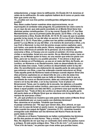 estipulaciones. y luego viene la ratificación. En Éxodo 24:1-8, tenemos el 
relato de la ratificación. En este capitulo hablaré de él como un pacto más 
bien que como una ley. 
15. ¿Cuáles son sus tres partes constituyentes obligatorias para el 
pueblo? 
Res.-Sean cuales fueren vuestras otras equivocaciones, no os 
equivoquéis al contestar esta pregunta. Es justamente tan claro como lo 
es un rayo da sol, que este pacto acordado en el Monte Sinaí tiene tres 
distintas partes constituyentes: (1) La ley moral, Éxodo 20:1-17, los Diez 
Mandamientos, que es la primera parte del pacto. (2) El Altar, o la Ley de 
Acercamiento a Dios, Éxodo 20:24-26, 33:14-19. En caso de que no podáis 
guardar la ley moral, la Ley del altar os servirá. (3) La Ley Civil o Nacional, 
Éxodo 21:1; 23:13. Pues bien ¿cuáles son las partes constituyentes del 
pacto? La Ley Moral, la Ley del Altar. o la manera de acercarse a Dios, y la 
Ley Civil o Nacional. La ley civil de juicios ocupa varios capítulos; pero 
son todos, una parte de este pacto. Ahora, separemos aquellas ideas: (1) 
Esta tiene referencia al carácter de la persona: (2) A la manera de 
acercarse a Dios, si fracasa uno en cuanto al carácter; (3) A los asuntos 
civiles o nacionales. Israel era una nación. No es Abraham quien, hace un 
pacto; no es Moisés quien lo hace; es una nación que entra en pacto con 
Dios, para ser su tesoro y su pueblo peculiar. Y me atrevo a decir que 
todo lo demás en el Pentateuco, ya sea en el resto del libro de Éxodo, en 
Levítico, en Números o en Deuteronomio, todo es desarrollado de una u 
otra de estas tres cosas. Todo Levítico es desarrollado sobre la ley del 
altar, Es sencillamente una elaboración de aquella parte de este pacto en 
que entraron con Dios, y que fue ordenado cuando estuvieron en Sinaí. 
Toda aquella parte de Números hasta el tiempo cuando dejaron Sinaí (los 
diez primeros capítulos) es un desarrollo de una u otra de estas tres 
partes. Todo nuevo mandato que se halle en Números, todo lo que se 
manifieste de nuevo en Deuteronomio, debe ser colocado aquí en la ley 
moral o en la ley del altar, o en la ley nacional, Tuve el placer en 
Brownwood, Texas, por la súplica de la escuela, las iglesias y el pueblo 
de hacer un discurso sobre Levítico, para que en una sola conferencia 
diese a aquel pueblo una idea del libro, La primera cosa que escribí sobre 
el pizarrón fue: "Todo el libro de Levítico se desarrolla de aquella parte 
del pacto dado en el Monte Sinaí que se relaciona con la ley del altar, o la 
manera de acercarse a Dios." 
16. ¿En qué profecía se muestra que este pacto dado sobre el Monte Sinaí 
será substituido por un nuevo pacto con distintos términos? 
Res.-Jeremías es el profeta. Tendréis que buscarla: 
el pasaje comienza así: "He aquí que vienen días, dice Jehová, en que 
haré con la casa de Israel un pacto nuevo: no según el pacto que hice con 
ellos cuando los saqué de Egipto" (Jeremías 31:31). Jeremías muestra 
enseguida cuán distintos son los términos del Nuevo Pacto de los del 
pacto dado en Sinaí. 
17. ¿Dónde en el Nuevo Testamento se hallan contrastados los términos 
de los dos pactos en esta forma: "Haz y vivirás," y "Vive y harás?" 
Res.-No dejaréis de ver que hay un contraste claro entre los pactos nuevo 
y antiguo. Si este pacto antiguo dice, "Haz a fin de vivir," y el nuevo dice, 
"Vive a fin de hacer," es preciso que vivas antes que puedas hacer; 
 