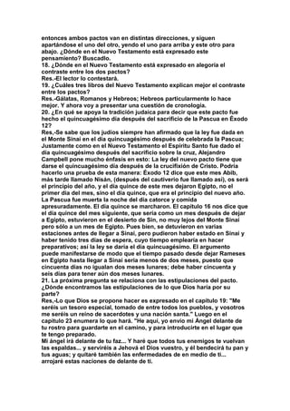 entonces ambos pactos van en distintas direcciones, y siguen 
apartándose el uno del otro, yendo el uno para arriba y este otro para 
abajo. ¿Dónde en el Nuevo Testamento está expresado este 
pensamiento? Buscadlo. 
18. ¿Dónde en el Nuevo Testamento está expresado en alegoría el 
contraste entre los dos pactos? 
Res.-EI lector lo contestará. 
19. ¿Cuáles tres libros del Nuevo Testamento explican mejor el contraste 
entre los pactos? 
Res.-Gálatas, Romanos y Hebreos; Hebreos particularmente lo hace 
mejor. Y ahora voy a presentar una cuestión de cronología. 
20. ¿En qué se apoya la tradición judaica para decir que este pacto fue 
hecho el quincuagésimo día después del sacrificio de la Pascua en Éxodo 
12? 
Res,-Se sabe que los judíos siempre han afirmado que la ley fue dada en 
el Monte Sinaí en el día quincuagésimo después de celebrada la Pascua; 
Justamente como en el Nuevo Testamento el Espíritu Santo fue dado el 
día quincuagésimo después del sacrificio sobre la cruz, Alejandro 
Campbell pone mucho énfasis en esto: La ley del nuevo pacto tiene que 
darse el quincuagésimo día después de la crucifixión de Cristo. Podría 
hacerlo una prueba de esta manera: Éxodo 12 dice que este mes Abib, 
más tarde llamado Nisán, (después del cautiverio fue llamado así), os será 
el principio del año, y el día quince de este mes dejaron Egipto, no el 
primer día del mes, sino el día quince, que era el principio del nuevo año. 
La Pascua fue muerta la noche del día catorce y comida 
apresuradamente. El día quince se marcharon. El capítulo 16 nos dice que 
el día quince del mes siguiente, que sería como un mes después de dejar 
a Egipto, estuvieron en el desierto de Sin, no muy lejos del Monte Sinaí 
pero sólo a un mes de Egipto. Pues bien, se detuvieron en varias 
estaciones antes de llegar a Sinaí, pero pudieron haber estado en Sinaí y 
haber tenido tres días de espera, cuyo tiempo emplearía en hacer 
preparativos; así la ley se daría el día quincuagésimo. El argumento 
puede manifestarse de modo que el tiempo pasado desde dejar Rameses 
en Egipto hasta llegar a Sinaí seria menos de dos meses, puesto que 
cincuenta días no igualan dos meses lunares; debe haber cincuenta y 
seis días para tener aún dos meses lunares. 
21. La próxima pregunta se relaciona con las estipulaciones del pacto. 
¿Dónde encontramos las estipulaciones de lo que Dios haría por su 
parte? 
Res,-Lo que Dios se propone hacer es expresado en el capitulo 19: "Me 
seréis un tesoro especial, tomado de entre todos los pueblos, y vosotros 
me seréis un reino de sacerdotes y una nación santa." Luego en el 
capitulo 23 enumera lo que hará. "He aquí, yo envío mi Ángel delante de 
tu rostro para guardarte en el camino, y para introducirte en el lugar que 
te tengo preparado. 
Mi ángel irá delante de tu faz... Y haré que todos tus enemigos te vuelvan 
las espaldas... y serviréis a Jehová el Dios vuestro, y él bendecirá tu pan y 
tus aguas; y quitaré también las enfermedades de en medio de ti... 
arrojaré estas naciones de delante de ti. 
 