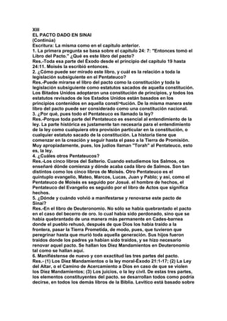 XIII 
EL PACTO DADO EN SINAI 
(Continúa) 
Escritura: La misma como en el capítulo anterior. 
1. La primera pregunta se basa sobre el capítulo 24: 7: "Entonces tomó el 
Libro del Pacto." ¿Qué es este libro del pacto? 
Res.-Toda esa parte del Éxodo desde el principio del capítulo 19 hasta 
24:11. Moisés la escribió entonces. 
2. ¿Cómo puede ser mirado este libro, y cuál es la relación a toda la 
legislación subsiguiente en el Pentateuco? 
Res.-Puede mirarse el libro del pacto como la constitución y toda la 
legislación subsiguiente como estatutos sacados de aquella constitución. 
Los Bitados Unidos adoptaron una constitución de principios, y todos los 
estatutos revisados de los Estados Unidos están basados en los 
principios contenidos en aquella consti¬tución. De la misma manera este 
libro del pacto puede ser considerado como una constitución nacional. 
3. ¿Por qué, pues todo el Pentateuco es llamado la ley? 
Res.-Porque toda parte del Pentateuco es esencial al entendimiento de la 
ley. La parte histórica es justamente tan necesaria para el entendimiento 
de la ley como cualquiera otra provisión particular en la constitución, o 
cualquier estatuto sacado de la constitución. La historia tiene que 
comenzar en la creación y seguir hasta el paso a la Tierra de Promisión. 
Muy apropiadamente, pues, los judíos llaman "Torah" al Pentateuco, esto 
es, la ley. 
4. ¿Cuáles otros Pentateucos? 
Res.-Los cinco libros del Salterio. Cuando estudiemos los Salmos, os 
enseñaré dónde comienza y dónde acaba cada libro de Salmos. Son tan 
distintos como los cinco libros de Moisés. Otro Pentateuco es el 
quíntuplo evangelio, Mateo, Marcos, Lucas, Juan y Pablo; y así, como el 
Pentateuco de Moisés es seguido por Josué. el hombre de hechos, el 
Pentateuco del Evangelio es seguido por el libro de Actos que significa 
hechos. 
5. ¿Dónde y cuándo volvió a manifestarse y renovarse este pacto de 
Sinaí? 
Res.-En el libro de Deuteronomio. No sólo se había quebrantado el pacto 
en el caso del becerro de oro. lo cual había sido perdonado, sino que se 
había quebrantado de una manera más permanente en Cades-barnea 
donde el pueblo rehusó, después de que Dios los había traído a la 
frontera, pasar la Tierra Prometida, de modo, pues, que tuvieron que 
peregrinar hasta que murió toda aquella generación. Sus hijos fueron 
traídos donde los padres ya habían sido traídos, y se hizo necesario 
renovar aquel pacto. Se hallan los Diez Mandamientos en Deuteronomio 
tal como se hallan aquí. 
6. Manifiéstense de nuevo y con exactitud las tres partes del pacto. 
Res.- (1) Los Diez Mandamientos o la ley moral-Éxodo 21:1-17; (2) La Ley 
del Altar, o el Camino de Acercamiento a Dios en caso de que se violen 
los Díez Mandamientos; (3) Los juicios, o la ley civil. De estas tres partes, 
los elementos constituyentes del pacto. se desarrollan todos como podría 
decirse, en todos los demás libros de la Biblia. Levítico está basado sobre 
 