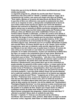 Cristo dice que es la ley de Moisés, ellos dicen sencillamente que Cristo 
estaba equivocado. 
La siguiente pregunta es, ¿Dónde fue escrito este libro? Tenemos 
testimonio más claro sobre el "dónde" y también sobre el "lugar" de la 
composición de Levítico, que acerca de ningún otro libro de la Biblia. 
"Dios habló a Moisés en la puerta del tabernáculo del Monte Sinaí." Todo 
lo que dice el libro con referencia a ese punto es justamente tan claro 
como lo es respecto al autor, y desaprueba completamente la teoría de 
que el libro entero fuese escrito por alguno que volvió del destierro 
después del cautiverio en Babilonia. Para mí es una cosa admirable que 
alguno piense que no perjudica la Biblia enseñando semejante cosa. 
Dicen que el hombre que escribió todas estas partes del Pentateuco las 
atribuyó a Dios por Moisés para darle credibilidad. Si fuera así, ese 
hombre habría mentido a sabiendas, y el libro de Levítico sería desde el 
mero principio un fraude, lo cual destruiría completamente su integridad y 
autoridad, No tengo el menor respeto para los que dicen semejantes 
cosas. No presentan ni un solo punto de prueba histórica. El Dr. Harper 
cuando era presidente de la Universidad de Chicago, negó que Moisés 
escribiera alguna cosa, afirmando que era un hombre demasiado ocupado 
para escribir libros. El mismo declaró que él, el Dr. Harper, tenía muchas 
ocupaciones, pero que no obstante, pudo escribir algunos libros, pero 
que Moisés le era tan inferior que no podía hacer lo mismo. El veneno de 
esta crítica se ha insinuado en casi todos los comentarios del tiempo 
presente. Es mi deber amonestaros, al paso que estudiamos la Biblia libro 
por libro, en cuanto a los comentarios que no sean sanos. Muchos de 
ellos fueron escritos por hombres medio ateos. Por lo que toca al 
comentario que se llama “The Expositors.,” sólo dos o tres volúmenes de 
él deben ponerse en manos de estudiantes, El volumen sobre Levítico es 
un buen comentario. No podría decir esto del libro sobre Éxodo, o 
Números o Deuteronomio, pero puedo decir que en ese comentario se 
puede estudiar sin perjuicio el libro sobre Levítico. La mayor parte de los 
volúmenes están llenos del veneno de esta crítica, Me preguntáis cómo 
pueden tomar el Pentateuco y despedazarlo y decir que una parte fue 
escrita en el tiempo de Josías rey de Judá y que otra parte fue escrita en 
una fecha posterior, y que otra parte todavía mayor fue escrita después 
de la vuelta del cautiverio; ¿Dónde encuentran en la historia sea sagrada 
o profana, prueba de esto? Dicen: "Juzgamos por el libro y por el estilo 
del libro." Podríamos tener un poco de respeto por sus opiniones si tan 
sólo dos de ellos dijeran la misma cosa, pero no están de acuerdo ni 
siquiera dos. Si hubiera alguna base sana para sus opiniones la mayor 
parte de ellos estarían de acuerdo. Uno de los objetos del "Southwestern 
Tileological Baptist Seminary" es el de oponerse a estas enseñanzas que 
ya están contaminando la fe de los bautistas del Sur, y que destruye la fe 
del pueblo en la palabra de Dios. Espero que ningún lector se inflija el 
cuidadoso examen de todas esas tonterías como yo lo he hecho. 
Ahora hemos contestado dos preguntas: ¿Quién escribió este libro? Y 
¿Dónde lo escribió? Ahora daré un análisis de este libro. 
Sección 1. Capitulo 1-7. Esta es una discusión de las ofrendas y 
sacrificios. Para acercarse a Dios, primero, debe haber un lugar en donde 
encontrar a Dios; segundo, debe haber un medio de presentarse delante 
 