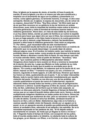 Dios; la Iglesia es la esposa de Jesús. el marido; él hace la parte de 
marido. El amó la Iglesia y se dio a sí mismo por ella para santificaría y 
limpiarla con el lavamiento de agua con la palabra y presentarla a sí 
mismo, como iglesia gloriosa, no teniendo mancha, ni arruga, ni otra cosa 
semejante. Siendo así. la iglesia. la esposa de Jesucristo ¿ha de volver de 
su esposo, Jesucristo? El dice, "Soy Dios celoso." (b) Otra razón que se 
da es que Dios reconoce en su gobierno la ley de herencia en ambas 
direcciones, pues visita la iniquidad de hombres malos sobre la tercera y 
la cuarta generación y visita la bondad de hombres buenos hasta la 
milésima generación. Ahora bien, en vista de esta doble ley de herencia, 
si yo hoy adoro ídolos, siendo yo padre de familia-si yo vuelvo la espalda 
a Jehová para hacer que algún otro ser sea mí Dios, las consecuencias de 
lo que yo hago pasarán a mis hijos hasta la tercera y la cuarta generación; 
pero si yo amo a Jehová y sigo fielmente a Jehová, las bendiciones 
pasaran a ellos hasta la milésima generación. Esta razón es asignada. 
17. Por último, ¿qué necesidad había de este mandamiento? 
Res.-La necesidad resulta del hecho de que el hombre tiene un instinto de 
adoración que no se puede desarraigar; no puede dejar de adorar. 
Adorará alguna cosa. Si el hombre no hubiera caído, ese instinto le habría 
prohibido adorar cosas malas: como prueba de esto tómese la historia del 
mundo. Mírese a Abraham cuando Dios le llamó. En ese tiempo casi todo 
el mundo adoraba ídolos, hasta el padre de Abraham. "Acordaos," dice 
Josué, "que vuestros padres en Mesopotamia adoraban ídolos;" 
Vengamos ahora hasta la mera ocasión en Sinaí y veremos la necesidad 
de la dación de esta ley. Luego que Moisés se hubo quitado de su vista 
subiendo al Monte de modo que el pueblo se acordaba poco de él, 
dijeron. "En cuanto a este Moisés, no sabemos qué se ha hecho de él; ven 
Aarón, haznos un Dios." Y tomaron sus joyas y su oro. e hicieron un 
becerro, siguiendo el modo egipcio, el culto del buey. Hicieron que Aarón 
les hiciera un ídolo, quebrantando así el pacto. Y, de no haber intercedido 
Moisés, toda la nación habría sido destruida inmediatamente por aquella 
violación del pacto. También se nos dice por uno de los profetas. que 
cuando quebrantaron el pacto de nuevo en Cades-barnea, siguieron 
adorando ídolos durante todos los treinta y ocho años de peregrinación: 
no adoraron a Jehová. Cuando llegamos al libro de Jueces, vemos que la 
tribu de Dan, saliéndose del territorio que le había sido asignado. se 
hicieron un dios para adorarlo. Cuando llegamos al tiempo de Salomón 
vernos que en su vejez él levantó ídolos sobre todo cerro. Vemos a Achab 
multiplicando imágenes idolátricas en todas partes de la tierra. Oímos las 
palabras de Isaías que acabamos de citar. pero su sarcasmo no puso fin 
al culto de ídolos. Cuando el reino fue dividido, Jeroboam levantó un 
becerro en Dan y otro en Betel. Adelantemos algo más en la historia y 
veamos aquella notable visión de Ezequiel, donde por un agujero en la 
pared, ve en un aposento secreto al pueblo que públicamente profesaba 
adorar al verdadero Dios, adorando al sol saliente y las estrellas. Se ve la 
necesidad expresada en las palabras de Job, "Sí he dejado seducir 
secretamente mi corazón, de modo que yo llegase la mano a mi boca," 
etc. Y llegando hasta el tiempo de Cristo, con excepción de los judíos, 
todo el mundo estaba dado a la idolatría, no obstante toda la cultura de 
los griegos, ya en Atenas o en Efeso, o en Corinto, o en otras ciudades 
 