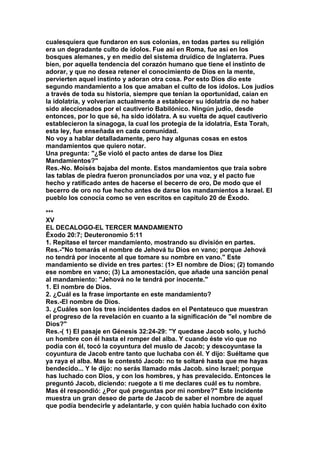 cualesquiera que fundaron en sus colonias, en todas partes su religión 
era un degradante culto de ídolos. Fue así en Roma, fue así en los 
bosques alemanes, y en medio del sistema druídico de Inglaterra. Pues 
bien, por aquella tendencia del corazón humano que tiene el instinto de 
adorar, y que no desea retener el conocimiento de Dios en la mente, 
pervierten aquel instinto y adoran otra cosa. Por esto Dios dio este 
segundo mandamiento a los que amaban el culto de los ídolos. Los judíos 
a través de toda su historia, siempre que tenían la oportunidad, caían en 
la idolatría, y volverían actualmente a establecer su idolatría de no haber 
sido aleccionados por el cautiverio Babilónico. Ningún judío, desde 
entonces, por lo que sé, ha sido idólatra. A su vuelta de aquel cautiverio 
establecieron la sinagoga, la cual los protegía de la idolatría, Esta Torah, 
esta ley, fue enseñada en cada comunidad. 
No voy a hablar detalladamente, pero hay algunas cosas en estos 
mandamientos que quiero notar. 
Una pregunta: "¿Se violó el pacto antes de darse los Diez 
Mandamientos?" 
Res.-No. Moisés bajaba del monte. Estos mandamientos que traía sobre 
las tablas de piedra fueron pronunciados por una voz, y el pacto fue 
hecho y ratificado antes de hacerse el becerro de oro, De modo que el 
becerro de oro no fue hecho antes de darse los mandamientos a Israel. El 
pueblo los conocía como se ven escritos en capítulo 20 de Éxodo. 
*** 
XV 
EL DECALOGO-EL TERCER MANDAMIENTO 
Éxodo 20:7; Deuteronomio 5:11 
1. Repítase el tercer mandamiento, mostrando su división en partes. 
Res.-"No tomarás el nombre de Jehová tu Dios en vano; porque Jehová 
no tendrá por inocente al que tomare su nombre en vano." Este 
mandamiento se divide en tres partes: (1> El nombre de Dios; (2) tomando 
ese nombre en vano; (3) La amonestación, que añade una sanción penal 
al mandamiento: "Jehová no le tendrá por inocente." 
1. El nombre de Dios. 
2. ¿Cuál es la frase importante en este mandamiento? 
Res.-EI nombre de Dios. 
3. ¿Cuáles son los tres incidentes dados en el Pentateuco que muestran 
el progreso de la revelación en cuanto a la significación de "el nombre de 
Dios?" 
Res.-( 1) El pasaje en Génesis 32:24-29: "Y quedase Jacob solo, y luchó 
un hombre con él hasta el romper del alba. Y cuando éste vio que no 
podía con él, tocó la coyuntura del muslo de Jacob; y descoyuntase la 
coyuntura de Jacob entre tanto que luchaba con él. Y dijo: Suéltame que 
ya raya el alba. Mas le contestó Jacob: no te soltaré hasta que me hayas 
bendecido... Y le dijo: no serás llamado más Jacob. sino Israel; porque 
has luchado con Dios, y con los hombres, y has prevalecido. Entonces le 
preguntó Jacob, diciendo: ruegote a ti me declares cuál es tu nombre. 
Mas él respondió: ¿Por qué preguntas por mi nombre?" Este incidente 
muestra un gran deseo de parte de Jacob de saber el nombre de aquel 
que podía bendecirle y adelantarle, y con quién había luchado con éxito 
 