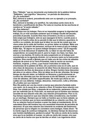 Res.-"Sábado." que es meramente una traducción de la palabra hebrea 
"Sábbaton," que significa "descanso," un período de descanso. 
(2) ¿Su autoridad? 
Res.-Jehová lo ordenó, precediendo esto con su ejemplo y su precepto. 
(3) ¿Su santidad? 
Res.-Jehová lo bendijo y lo santificó. Su naturaleza santa viene de la 
bendición y santificación de Dios. Por esto en muchas de las escrituras el 
nombre es "el santo sábado." 
(4) ¿Sus deberes? 
Res.-Estos son (a) trabajar. Para mí es imposible exagerar la dignidad del 
trabajo. Es un mal concepto sostener que el trabajo resultó del pecado; 
precedió al pecado. Cuando Dios hizo al hombre y le dio su comisión, 
ésta exigía que trabajara, esto es que sojuzgara la tierra; cuando puso a 
Adán en el huerto antes de su pecado le dijo que la labrara y guardara, la 
confió a su cuidado, de modo que la labor es una de las cosas que nos 
viene antes de la caída del hombre; su primer deber es trabajar. Mete una 
espada en el corazón del perezoso; excluye de la mesa al que no trabaja. 
Pablo dijo, "Si alguno no quiere trabajar tampoco coma." (b) El segundo 
deber es el de descansar el séptimo día. La labor en ese día había de 
suspenderse; se suspende para ti, para tu mujer, tus hijos, tus hijas, tus 
siervos y tus bestias. El motivo de esta suspensión en el trabajo será 
considerado en la siguiente división. (c) La tercera razón es la instrucción 
religiosa. Dios mandó a Moisés que en cada uno de los ciclos de sábados 
después de entrar en la Tierra Prometida, toda la nación se reuniera, 
hombres, mujeres, y niños, y que fueran instruidos en todas las 
enseñanzas de la palabra de Dios. (d) La próxima cosa es el culto, que es 
otra clase de descanso; la cesación de labor física da descanso al cuerpo, 
la adoración de Dios da descanso al alma. Ningún hombre tiene descanso 
del alma si no adora a Dios, Otro (e) deber es el de dar ofrendas. No tengo 
tiempo de discutir éstas; se hallarán en Números y particularmente en 
Levítico las ofrendas que han de hacerse el día del Sábado, y en todo el 
ciclo de sábados; allí están especificadas. De modo que ahora se ven 
cuáles son sus deberes: trabajo, descanso, instrucción, culto y ofrendas. 
(5) ¿Cuáles son sus razones? 
Res.-No podría ser una ley moral a menos que estuviera fundada sobre 
una razón. (a) A causa de su relación a Dios. El hombre tiene relación con 
Dios; fue creado por Dios, y después de su redención, pertenece a Dios 
por ser redimido por él, Pues bien, es esencial que el hombre sea siempre 
sensible de esa relación más alta, esa relación principalísimo. Pero si no 
hay tiempo especial en que esa relación deba considerarse, ese hombre 
es un náufrago. Siempre que se halle un hombre que no tiene sábado, se 
hallará un hombre que no tiene sensibilidad de su relación con Dios. (b) 
Por su relación hacia el hombre a quien fue dado el mandamiento. En la 
naturaleza física del hombre hay una necesidad inherente de períodos de 
descanso. El que esta relación sea inherente es evidente del testimonio 
de personas que la religión no considera como testigos. Estos dicen: "Si 
la mente sigue de continuo trabajando, no dándose tiempo de descansar, 
ese hombre desfallecerá, perderá la salud." No sólo es cierto de la mente, 
sino que lo es también el cuerpo; no sólo es cierto del cuerpo, sino que 
es cierto de la hacha con que se derriba un árbol. Los ingenieros dicen 
 