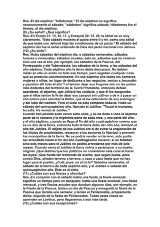 Res.-EI día séptimo: "hébdomos." El día séptimo no significa 
necesariamente el sábado; "sábbaton" significa sábado. Hébdomos fue el 
tiempo, el día séptimo. 
(9) ¿Su señal? ¿Qué significa? 
Res.-En Éxodo 31: 13, 16, 17, y Ezequiel 20: 12, 20, la señal se ve muy 
claramente. "Este sábado muestra el pacto entre ti y mí, como una señal 
de que estás con Jehová bajo las condiciones de un pacto." El sábado del 
séptimo día fue la señal ordenada de Dios del pacto nacional con Jehová. 
(10) ¿Su ciclo? 
Res.-Hubo sábados del séptimo día, o sábados semanales; sábados 
lunares o mensuales; sábados anuales, esto es, sábados que no vinieron 
sino una vez al año, por ejemplo, los sábados de la Pascua, del 
Pentecostés y del Tabernáculo; los sábados de la tierra, o los sábados del 
año séptimo. Cada séptimo año la tierra debía descansar. No debían 
meter en ella un arado en todo ese tiempo; pero segaban cualquier cosa 
que se producía voluntariamente. En ese séptimo año todos los hombres, 
mujeres y niños, en lugar de dedicarse a los negocios, venían a Jerusalén 
y pasaban allí todo el año Y si temían dejar sus hogares aún en las partes 
más distantes del territorio de la Tierra Prometida, entonces debían 
acordarse, al dejarlos, que Jehová los cuidaría, y que él les aseguraba 
que si ellos tenían la fe de dejar sus campos sin cultivar y de ir a pasar un 
año entero para estudiar la Biblia, que él los defendería de sus enemigos 
y del lobo del hambre. Pero el ciclo no está completo todavía. Hubo un 
sábado del quincuagésimo año, llamado el Jubileo; "Tocad la trompeta, 
tocadla: Ha venido el Jubileo." 
Cuando han pasado siete veces siete años, y se ha dado a Dios la séptima 
parte de la semana y la trigésima parte de cada mes, y una parte del año, 
y el año séptimo; cuando se llega al fin del año cuadragésimo noveno que 
es un año de la tierra, entonces toda la tierra debe dar otro año, llamado el 
año del Jubileo. El objeto de ese Jubileo era el de evitar la enajenación de 
los títulos de propiedades, restaurar a los esclavos la libertad, y prevenir 
los monopolios de la tierra. No se podría vender un terreno, solo podía 
ser arrendado hasta el fin del año cuadragésimo noveno; si no faltaban 
sino seis meses para el Jubileo no podría arrendarse por más de seis 
meses. Cuando venía el Jubileo la tierra volvía a pertenecer a su dueño 
original. ¡Qué lástima que los políticos no consideren esta cosa al hacer 
las leyes! ¡Qué horda tan tremenda de avaros, que según Isaías, peca 
contra Dios, añaden terreno a terreno, y casa a casa hasta que no hay 
lugar para el pueblo. ¿Cuál, pues, es el ciclo? Sábados semanales, el 
sábado de la tierra o de cada séptimo año, y el Jubileo o sábado del 
quincuagésimo año. Este es el ciclo. 
(11) ¿Cuáles son sus fiestas y ofrendas? 
Res.-En conexión con el sábado había una fiesta, la fiesta semanal; 
significa un tiempo para un banquete; había una fiesta semanal, una fiesta 
mensual, y tres fiestas anuales que duraban algunos días; por ejemplo, en 
la Fiesta de la Pascua, tenían un día de Pascua y enseguida la fiesta de la 
Pascua que duraba una semana; y tenían el Pentecostés, propiamente 
dicho. seguido de la fiesta de Pentecostés. Todas estas cosas se 
aprenden en Levítico, pero llegaremos a eso más tarde. 
(12) ¿Cuáles son sus excepciones? 
 