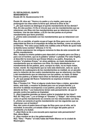 EL DECALOGO-EL QUINTO 
MANDAMIENTO 
Éxodo 20:12; Deuteronomio 5:16 
Éxodo 20, dice así: "Honra a tu padre y a tu madre, para que se 
prolonguen tus días sobre la tierra que Jehová tu Dios te da." 
1. ¿En qué manera se distingue el quinto mandamiento de los demás? 
Res.-En dos puntos: (1) Es el vínculo que une los mandamientos que se 
relacionan con Dios con los mandamientos que se relacionan con los 
hombres. Une las dos tablas, y (2) En las dos partes es el primer 
mandamiento que tiene promesa. 
2. ¿Cómo está conectado con los mandamientos que se relacionan con 
Dios? 
Res.-En un sentido, el padre ocupa el lugar de Dios para con el niño, y la 
paternidad de Dios es el arquetipo de todas las familias, como se expresa 
en Efesios: "Por esta causa doblo mis rodillas ante el Padre de quien toda 
la familia toma nombre" (Efesios 3:14.15). 
3. ¿Cómo expresaron los antiguos romanos la idea de esta conexión del 
quinto mandamiento. 
Res.- Usaban la misma palabra para descubrir el respeto para con Dios y 
para con el hombre, que es la palabra "pietus" o piedad. Por esto Virgilio, 
al describir la reverencia que Eneas tributa a su padre, Anquises, le 
nombra "el piadoso Eneas," en otras palabras, es impío desobedecer un 
mandamiento que se relaciona con Dios. Es impío desobedecer un 
mandamiento de los padres, pero, aunque es malo, no es impío matar, 
hurtar, mentir. Es importante que se note esta distinción, esto es: que la 
violación de cualesquiera de los mandamientos es maldad, es un pecado: 
pero la violación de los cuatro mandamientos que se relacionan con Dios 
y del mandamiento que se relaciona con los padres, es impía. El deber 
hacia los padres y el deber hacia Dios es llamado por lo tanto piedad. 
4. ¿En qué pasaje del Nuevo Testamento se expresa el mismo 
pensamiento? 
Res.-I Timoteo 5:4: "Pero si alguna viuda tiene hijos o nietos, aprendan 
éstos, ante todo, a mostrar la piedad para con su propia familia, y a 
devolver la debida recompensa a sus padres; porque esto es acepto 
delante de Dios." Los traductores tenían este pensamiento: de que el 
pecado contra los padres es Impiedad. 
5. ¿Qué tragedias grandes se basan sobre la impiedad de los hijos? 
Res.-EI "Rey Lear," y en el Griego el "Orestes" y "Edipo". Así hemos visto 
como el quinto mandamiento se conecta con los relacionados con Dios. 
6. ¿Cómo se conecta el quinto mandamiento con los siguientes que se 
relacionan con el hombre? 
Res.-Así como el padre tiene el lugar de Dios para con el niño, así la 
sociedad, la escuela y el estado están en el lugar del padre para el 
estudiante y la dudad. 
7. ¿Qué título se da a una escuela para expresar este pensamiento? 
Res.-Alma Mater. 
8. ¿Que nombre se da a los gobernadores? 
Res.-"Sire," "Padre:" el indio habla del Padre Blanco en la ciudad de 
Washington. 
 