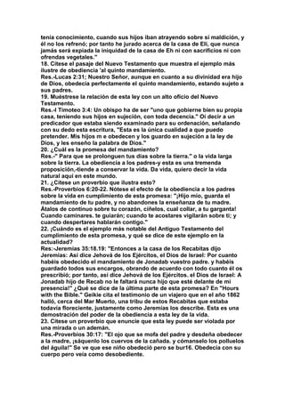 tenía conocimiento, cuando sus hijos iban atrayendo sobre sí maldición, y 
él no los refrenó; por tanto he jurado acerca de la casa de Elí, que nunca 
jamás será expiada la iniquidad de la casa de Eh ni con sacrificios ni con 
ofrendas vegetales." 
18. Cítese el pasaje del Nuevo Testamento que muestra el ejemplo más 
ilustre de obediencia 'al quinto mandamiento. 
Res.-Lucas 2:31; Nuestro Señor, aunque en cuanto a su divinidad era hijo 
de Dios, obedecía perfectamente el quinto mandamiento, estando sujeto a 
sus padres. 
19. Muéstrese la relación de esta ley con un alto oficio del Nuevo 
Testamento. 
Res.-I Timoteo 3:4: Un obispo ha de ser "uno que gobierne bien su propia 
casa, teniendo sus hijos en sujeción, con toda decencia." Oí decir a un 
predicador que estaba siendo examinado para su ordenación, señalando 
con su dedo esta escritura, "Esta es la única cualidad a que puedo 
pretender. Mis hijos m e obedecen y los guardo en sujeción a la ley de 
Dios, y les enseño la palabra de Dios." 
20. ¿Cuál es la promesa del mandamiento? 
Res.-" Para que se prolonguen tus días sobre la tierra." o la vida larga 
sobre la tierra. La obediencia a los padres-y esta es una tremenda 
proposición,-tiende a conservar la vida. Da vida, quiero decir la vida 
natural aquí en este mundo. 
21. ¿Cítese un proverbio que ilustra esto? 
Res.-Proverbios 6:20-22. Nótese el efecto de la obediencia a los padres 
sobre la vida en cumplimiento de esta promesa: "¡Hijo mío, guarda el 
mandamiento de tu padre, y no abandones la enseñanza de tu madre. 
Átalos de continuo sobre tu corazón, cíñelos, cual collar, a tu garganta! 
Cuando caminares. te guiarán; cuando te acostares vigilarán sobre ti; y 
cuando despertares hablarán contigo." 
22. ¡Cuándo es el ejemplo más notable del Antiguo Testamento del 
cumplimiento de esta promesa, y qué se dice de este ejemplo en la 
actualidad? 
Res:-Jeremías 35:18.19: "Entonces a la casa de los Recabitas dijo 
Jeremías: Así dice Jehová de los Ejércitos, el Dios de Israel: Por cuanto 
habéis obedecido el mandamiento de Jonadab vuestro padre. y habéis 
guardado todos sus encargos, obrando de acuerdo con todo cuanto él os 
prescribió; por tanto, así dice Jehová de los Ejércitos. el Dios de Israel: A 
Jonadab hijo de Recab no le faltará nunca hijo que esté delante de mi 
presencia!" ¿Qué se dice de la última parte de esta promesa? En "Hours 
with the Bible." Geikie cita el testimonio de un viajero que en el año 1862 
halló, cerca del Mar Muerto, una tribu de estos Recabitas que estaba 
todavía floreciente, justamente como Jeremías los describe. Esta es una 
demostración del poder de la obediencia a esta ley de la vida. 
23. Cítese un proverbio que enuncie que esta ley puede ser violada por 
una mirada o un ademán. 
Res.-Proverbios 30:17: "El ojo que se mofa del padre y desdeña obedecer 
a la madre, ¡sáquenlo los cuervos de la cañada. y cómanselo los polluelos 
del águila!" Se ve que ese niño obedeció pero se bur16. Obedecía con su 
cuerpo pero veía como desobediente. 
 