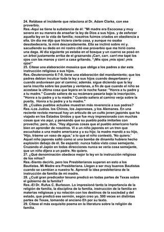 24. Relátase el incidente que relaciona al Dr. Adam Clarke, con ese 
proverbio. 
Res.-Aquí se tiene la substancia de él: "Mi madre era Escocesa y muy 
severa en su manera de enseñar la ley de Dios a sus hijos. y de esforzar 
aquella ley en la vida de familia; nosotros fuimos criados en obediencia a 
ella. Un día me dijo que hiciera cierta cosa, y aunque no osaba 
desobedecería, la miré descaradamente. Ella se inclinó sobre mi y. 
sacudiendo su dedo en mi rostro citó ese proverbio que me hirió como 
una daga. Al día siguiente yo estaba en el bosque y un cuervo se posó en 
un árbol justamente arriba de el graznando ¡Carr, carr. carr!-me tapé los 
ojos con las manos y corrí a casa gritando, “¡Mis ojos ¡mis ojos! ¡mis 
ojos!” 
25. Cítese una elaboración mosaica que obliga a los padres a dar esta 
instrucción religiosa a sus hijos. 
Res.-Deuteronomio 6:7-9, tiene una elaboración del mandamiento; que los 
padres debían inculcar toda la ley a sus hijos cuando despertasen y 
cuando anduviesen por el camino; además. sigue diciendo que la ley 
seria inscrita sobre las puertas y ventanas, a fin de que cuando el niño se 
acostase la última cosa que leyera en la noche fuese: "Honra a tu padre y 
a tu madre." Cuando saliera de su recámara pasaría bajo la inscripción, 
"Honra a tu padre y a tu madre." Cuando saliera al camino verja sobre la 
puerta, Honra a tu padre y a tu madre." 
26. ¿Cuáles pueblos actuales muestran más reverencia a sus padres? 
Res.-Los Judíos. los Chinos, los Japoneses, y los Alemanes. En una 
reciente revista mensual hay un artículo de un culto joven japonés que ha 
viajado en los Estados Unidos y que fue muy impresionado con muchas 
cosas que vio aquí, y pensando que su pueblo podía imitarles con 
provecho; pero, dice, "Hay algunas cosas que el pueblo americano haría 
bien en aprender de nosotros. Vi a un niño japonés en un tren que 
escuchaba a una madre americana y a su hijo; la madre mandó a su hijo, 
'Hijo, tráeme un vaso de agua;' a lo que el niño contestó, 'No quiero.' 
Aquel niño japonés saltó como si una bomba de dinamita hubiera hecho 
explosión debajo de él. Se espantó: nunca había visto cosa semejante. 
Cruzando el Japón en todas direcciones nunca se vería cosa semejante, 
que un niño dijera a un padre. No quiero. 
27. ¿Qué denominación obedece mejor la ley en la instrucción religiosa 
de los niños? 
Res.-Siento decirlo, pero los Presbiterianos superan en esto a los 
Bautistas. Mi Madre era Presbiteriana. Llegan a ser muy buenos Bautistas 
cuando se cambian a nuestra fe. Aprendí la idea presbiteriana de la 
instrucción de familia de mi madre. 
28. ¿Cuál gran predicador texano predicó en todas partes de Texas sobre 
el gobierno de la familia? 
Res.-EI Dr. Rufus C. Burleson. Lo impresionó tanto la importancia de la 
religión de familia, la disciplina de la familia, instrucción de la familia en 
materias religiosas y su relación con los destinos de la sociedad y del 
estado, que predicó ese sermón, según creo yo. 500 veces en distintas 
partes de Texas, tomando al anciano Eh por su texto. 
29. Cítese el más exquisito poema en la literatura sobre la religión de 
familia. 
 