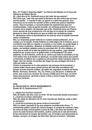 Res.- El "Cotter's Saturday Night". (La Noche del Sábado en la Casa del 
Aldeano) de Robert Buras. 
30. ¿Qué dice el Dr. Gambrell acerca del valor de ese poema? 
Res.-Dice que "vale más que toda la literatura de alta critica que se haya 
escrito jamás". Y cuando lo dijo, yo quería ir a darle las gracias. Con 
frecuencia en la noche he sacado el libro y leído ese poema repetidas 
veces. Toca el corazón, y recuerda todas las experiencias que son 
fundamentales. Trata de gente humilde, sin embargo presenta el mero 
corazón de la religión. He deseado que el Dr. Gambrell tome ese Poema 
como asunto de una conferencia a fin de fijar en la mente de nuestros 
jóvenes la clase de literatura en que se hallan las verdaderas joyas. 
31. Muéstrese cómo la desobediencia de esta ley mina el estado haciendo 
malos ciudadanos. 
Res.-La respuesta puede hallarse en vuestra propia población, en el 
campo y en el estado. Puede hallarse en toda página de la historia, que el 
muchacho que falta en respeto a su padre y a su madre no puede llegar a 
ser un buen ciudadano. Absalom el rebelde contra la autoridad de su 
padre, era también rebelde contra la autoridad dvii. El niño callejero, el 
niño que se mofa de la idea del gobierno de sus padres- ¿qué respeto 
tendrá él por el juez civil o el gobernador o el Presidente? En otras 
palabras, es de la familia, como de un centro que toda la sociedad y la ley 
civil radian mas si la familia se destruye, no queda nada sobre que pueda 
construirse el edificio de un gobierno permanente. Debe fundarse sobre el 
hogar. Son los dulces recuerdos del hogar los que protegen del mal al 
niño por toda su vida. 
¡Cómo se presentan en la vida posterior las escenas de la juventud, y 
cuánto poder tienen para conservarnos del mal! Nos acordamos del 
tiempo cuando éramos niñitos: allí están los sagrados nombres de Padre, 
Madre, Hermana, Hermano, Tío, Tía, Primo,-y ay del joven, ó lástima del 
joven, que nunca los conoció. Es mucho crédito para él el que, sin tener 
estas asociaciones. aprenda a temer a Dios y tome el lugar de hombre 
entre los hombres. 
XVIII 
EL DECÁLOGO EL SEXTO MANDAMIENTO 
Éxodo 20:13; Deuteronomio 5:17 
1. ¿Quién fue el primer asesino? 
Res.-El diablo. Así dice Juan en 8:44: "El fue homicida desde el principio." 
2. ¿Cuál fue el primer asesinato? 
Res.-Se relata en Génesis 4:8-15; Caín movido por Satanás, mató a Abel 
su hermano. 
3. ¿Cuál fue la primera ley penal contra el homicidio? 
Res.-La citaré; precedió la ley que estamos considerando ahora: "Y 
ciertamente pediré cuenta de vuestra Sangre, la sangre de vuestras vidas; 
de mano de todo animal pediré cuenta de ella, y de mano de hombre; de 
mano 4e cada hermano del hombre, pediré cuenta de la vida del hombre. 
El que derramare la sangre del hombre, por el hombre será derramada su 
Sangre: porque a la imagen de Dios hizo Jehová al hombre." (Génesis 
 