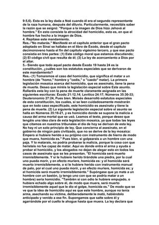 9:5,6). Esta es la ley dada a Noé cuando él era el segundo representante 
de la raza humana, después del diluvio. Particularmente, necesitáis saber 
la razón que se asignó: "Porque a la imagen de Dios hizo Jehová al 
hombre." En esto consiste la atrocidad del homicidio, esto es, en que el 
hombre fue hecho a la imagen de Dios. 
4. Repítase este mandamiento. 
Res.-"No matarás." Manifesté en el capítulo anterior que el gran pacto 
adoptado en Sinaí se hallaba en el libro de Éxodo, desde el capitulo 
decimonoveno hasta el fin del capitulo vigésimo tercero, y que ese pacto 
consistía en tres partes: (1) Este código moral que estamos discutiendo; 
(2) El código civil que resulta de él; (3) La ley de acercamiento a Dios por 
el altar. 
5.- Siendo que todo aquel pacto desde Éxodo 19 hasta 24 es la 
constitución, ¿cuáles son los estatutos especiales que se derivaron de 
este mandamiento? 
Res.- (1) Tomaremos el caso del homicidio, que significa el matar a un 
hombre (de "homo," hombre y "cedis," o "caedo" matar). La primera 
legislación mosaica acerca del homicidio, que es asesinato, tiene la pena 
de muerte. Deseo que miréis la legislación especial sobre Este asunto. 
Rallaréis esta ley con la pena de muerte claramente asignada en las 
siguientes escrituras: Éxodo 21:12,14; Levítico 24:17; Números 35:30-33; 
Deuteronomio 27:24, Pues bien. Moisés desarrolló estatutos especiales 
de esta constitución, los cuales, si se leen cuidadosamente mostrarán 
que en todo caso especificado, este homicidio es asesinato y tiene la 
pena de muerte. (2) La siguiente legislación especial sobre el asunto se 
halla en Números 35:16-21, y es homicidio donde se supone la malicia a 
causa del arma mortal que se usó. Leamos el texto, porque deseo que 
tengáis una idea clara de esta legislación mosaica, ya que todas las leyes 
que citamos en nuestros tribunales el día de hoy se derivan de esta ley. 
No hay ni un solo principio de ley. Que concierna al asesinato, en el 
gobierno de ningún país civilizado, que no se derive de la ley mosaica: 
Empero si hubiere herido a su prójimo con instrumento de hierro de modo 
que muera, homicida es." Pues bien, si golpearais a un hombre con una 
paja. Y lo matarais, no podría probarse la malicia, porque la cosa con que 
heristeis no fue capaz de matar. Aquí es donde entra el arma y ayuda a 
probar el homicidio, y los abogados no dejan de alegar esto en todos los 
casos de asesinato que se les presentan. "El homicida será muerto 
irremisiblemente. Y si le hubiere herido tirándole una piedra, por la cual 
uno pueda morir, y en efecto muriere, homicida es: y el homicida será 
muerto irremisiblemente, o si le hubiere herido con instrumento manual 
de palo, por el cual uno pueda morir, y en efecto muriere, homicida es; y 
el homicida será muerto irremisiblemente." Supóngase que yo mate a un 
hombre con un bastón, (y tengo uno con que se podría matar a un 
hombre) seria homicidio. "También si con odio le hubiere empujado, o 
hubiere echado algo sobre él, de modo que muera, será muerto 
irremisiblemente aquel que le dio el golpe, homicida es." De modo que se 
ve que la idea de homicidio aquí es que este hombre, aunque no tenía 
arma, asechando su víctima, deliberadamente le mató, habiéndolo 
anticipado y venido a ese fin. Supongamos que salte sobre él y 
agarrándole por el cuello le ahogue hasta que muera. La ley declara que 
 
