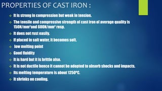 PROPERTIES OF CAST IRON : 
 It is strong in compression but weak in tension. 
 The tensile and compressive strength of cast iron of average quality is 
150N/mm²and 600N/mm² resp. 
 It does not rust easily. 
 If placed in salt water, it becomes soft. 
 low melting point 
 Good fluidity 
 It is hard but it is brittle also. 
 It is not ductile hence it cannot be adopted to absorb shocks and impacts. 
 Its melting temperature is about 1250⁰C. 
 It shrinks on cooling. 
 