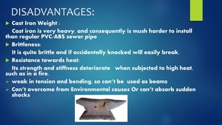 DISADVANTAGES: 
 Cast Iron Weight : 
Cast iron is very heavy, and consequently is mush harder to install 
than regular PVC/ABS sewer pipe 
 Brittleness: 
It is quite brittle and if accidentally knocked will easily break. 
 Resistance towards heat: 
Its strength and stiffness deteriorate when subjected to high heat, 
such as in a fire. 
 weak in tension and bending, so can’t be used as beams 
 Can’t overcome from Environmental causes Or can’t absorb sudden 
shocks 
 