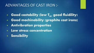 ADVANTAGES OF CAST IRON :- 
• Good castability (low Tm, good fluidility) 
• Good machinability (graphite cast irons) 
• Antivibration properties 
• Low stress concentration 
• Sensibility 
 