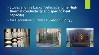  Stoves and fire backs , Vehicles engine(High 
thermal conductivity and specific heat 
capacity) 
 for Decorative purposes: (Good fluidity , 
Design made on column Gate design Stoves 
 