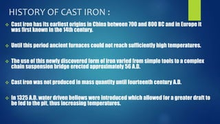 HISTORY OF CAST IRON : 
 Cast iron has its earliest origins in China between 700 and 800 BC and in Europe it 
was first known in the 14th century. 
 Until this period ancient furnaces could not reach sufficiently high temperatures. 
 The use of this newly discovered form of iron varied from simple tools to a complex 
chain suspension bridge erected approximately 56 A.D. 
 Cast iron was not produced in mass quantity until fourteenth century A.D. 
 In 1325 A.D. water driven bellows were introduced which allowed for a greater draft to 
be fed to the pit, thus increasing temperatures. 
 
