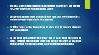  The next significant development in cast iron was the first use of coke 
in 1730 by an English founder named Darby. 
 Coke could be used more efficiently than coal, thus lowering the cost 
and time necessary to yield a final product. 
 In 1885 Turner added ferrosilicon to white iron to produce stronger 
gray iron castings. 
 In the later 20th century the major use of cast irons consisted of 
pipes, thermal containment units, and certain machine or building 
entities which were necessary to absorb continuous vibrations. 
 