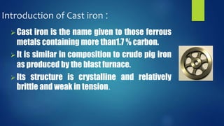 Introduction of Cast iron : 
 Cast iron is the name given to those ferrous 
metals containing more than1.7 % carbon. 
 It is similar in composition to crude pig iron 
as produced by the blast furnace. 
 Its structure is crystalline and relatively 
brittle and weak in tension. 
 