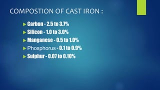 COMPOSTION OF CAST IRON : 
 Carbon - 2.5 to 3.7% 
 Silicon - 1.0 to 3.0% 
 Manganese - 0.5 to 1.0% 
Phosphorus - 0.1 to 0.9% 
 Sulphur - 0.07 to 0.10% 
 