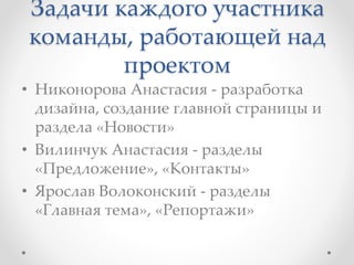 Задачи каждого участника 
команды, работающей над 
проектом 
• Никонорова Анастасия - разработка 
дизайна, создание главной страницы и 
раздела «Новости» 
• Вилинчук Анастасия - разделы 
«Предложение», «Контакты» 
• Ярослав Волоконский - разделы 
«Главная тема», «Репортажи» 
 
