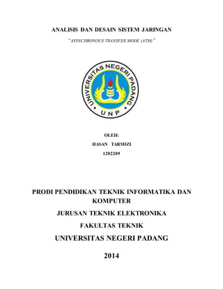 ANALISIS DAN DESAIN SISTEM JARINGAN 
“ASYNCHRONOUS TRANSFER MODE (ATM)” 
OLEH: 
HASAN TARMIZI 
1202209 
PRODI PENDIDIKAN TEKNIK INFORMATIKA DAN 
KOMPUTER 
JURUSAN TEKNIK ELEKTRONIKA 
FAKULTAS TEKNIK 
UNIVERSITAS NEGERI PADANG 
2014 
 