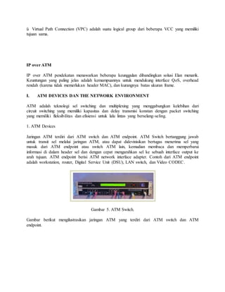 ü Virtual Path Connection (VPC) adalah suatu logical group dari beberapa VCC yang memiliki 
tujuan sama. 
IP over ATM 
IP over ATM pendekatan menawarkan beberapa keunggulan dibandingkan solusi Elan menarik. 
Keuntungan yang paling jelas adalah kemampuannya untuk mendukung interface QoS, overhead 
rendah (karena tidak memerlukan header MAC), dan kurangnya batas ukuran frame. 
I. ATM DEVICES DAN THE NETWORK ENVIRONMENT 
ATM adalah teknologi sel switching dan multiplexing yang menggabungkan kelebihan dari 
circuit switching yang memiliki kapasitas dan delay transmisi konstan dengan packet switching 
yang memiliki fleksibilitas dan efisiensi untuk lalu lintas yang berselang-seling. 
1. ATM Devices 
Jaringan ATM terdiri dari ATM switch dan ATM endpoint. ATM Switch bertanggung jawab 
untuk transit sel melalui jaringan ATM, atau dapat didevinisikan bertugas menerima sel yang 
masuk dari ATM endpoint atau switch ATM lain, kemudian membaca dan memperbarui 
informasi di dalam header sel dan dengan cepat mengarahkan sel ke sebuah interface output ke 
arah tujuan. ATM endpoint berisi ATM network interface adapter. Contoh dari ATM endpoint 
adalah workstation, router, Digital Service Unit (DSU), LAN switch, dan Video CODEC. 
Gambar 5. ATM Switch. 
Gambar berikut mengilustrasikan jaringan ATM yang terdiri dari ATM switch dan ATM 
endpoint. 
 