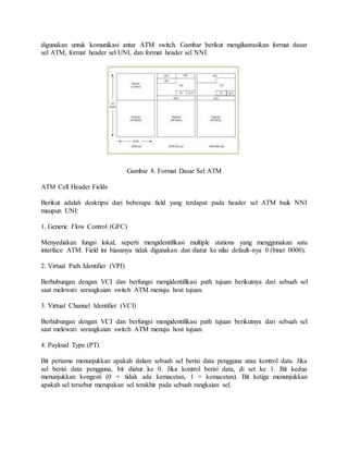 digunakan untuk komunikasi antar ATM switch. Gambar berikut mengilustrasikan format dasar 
sel ATM, format header sel UNI, dan format header sel NNI. 
Gambar 8. Format Dasar Sel ATM 
ATM Cell Header Fields 
Berikut adalah deskripsi dari beberapa field yang terdapat pada header sel ATM baik NNI 
maupun UNI: 
1. Generic Flow Control (GFC) 
Menyediakan fungsi lokal, seperti mengidentifikasi multiple stations yang menggunakan satu 
interface ATM. Field ini biasanya tidak digunakan dan diatur ke nilai default-nya 0 (biner 0000). 
2. Virtual Path Identifier (VPI) 
Berhubungan dengan VCI dan berfungsi mengidentifikasi path tujuan berikutnya dari sebuah sel 
saat melewati serangkaian switch ATM menuju host tujuan. 
3. Virtual Channel Identifier (VCI) 
Berhubungan dengan VCI dan berfungsi mengidentifikasi path tujuan berikutnya dari sebuah sel 
saat melewati serangkaian switch ATM menuju host tujuan. 
4. Payload Type (PT) 
Bit pertama menunjukkan apakah dalam sebuah sel berisi data pengguna atau kontrol data. Jika 
sel berisi data pengguna, bit diatur ke 0. Jika kontrol berisi data, di set ke 1. Bit kedua 
menunjukkan kongesti (0 = tidak ada kemacetan, 1 = kemacetan). Bit ketiga menunjukkan 
apakah sel tersebut merupakan sel terakhir pada sebuah rangkaian sel. 
 