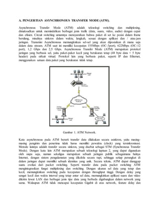 A. PENGERTIAN ASYNCHRONOUS TRANSFER MODE (ATM). 
Asynchronous Transfer Mode (ATM) adalah teknologi switching dan multiplexing, 
dimaksudkan untuk memindahkan berbagai jenis trafik (data, suara, video, audio) dengan cepat 
dan efisien. Circuit switching umumnya mensyaratkan bahwa paket di set ke posisi dalam frame 
berulang, misalnya sinkron dalam waktu, langkah, sesuai dengan aplikasi dan / atau jam 
jaringan. Transmisi Asynchronous memungkinkan sel-sel yang akan diposisikan di mana saja 
dalam data stream. ATM saat ini memiliki kecepatan 155Mbps (OC-3port), 622Mbps (OC-12 
port), 1,2 Gbps dan 2,5 Gbps. Asynchronous Transfer Mode (ATM) merupakan protokol 
jaringan yang berbasis sel, yaitu paket-paket kecil yang berukuran tetap (48 byte data + 5 byte 
header) pada sirkuit virtual. Protokol lain yang berbasis paket, seperti IP dan Ethernet, 
menggunakan satuan data paket yang berukuran tidak tetap. 
Gambar 1. ATM Network. 
Kata asynchronous pada ATM berarti transfer data dilakukan secara asinkron, yaitu masing-masing 
pengirim dan penerima tidak harus memiliki pewaktu (clock) yang tersinkronisasi. 
Metode lainnya adalah transfer secara sinkron, yang disebut sebagai STM (Synchronous Transfer 
Mode). Dengan kata lain ATM merupakan sebuah teknologi lapisan 2, yang dapat digunakan 
oleh siapa saja, namun sekaligus merupakan sebuah jaringan publik sebagaimana halnya 
Internet, dengan sistem pengalamatan yang dikelola secara rapi, sehingga setiap perangkat di 
dalam jaringan dapat memiliki sebuah identitas yang unik. Secara teknis, ATM dapat dianggap 
suatu evolusi dari packet switching. Seperti transfer data pada packet switching ATM 
mengintegrasikan fungsi multiplexing dan switching. Dengan ukuran sel data yang tetap dan 
kecil, memungkinkan switching pada kecepatan dengan throughput tinggi. Dengan delay yang 
sangat kecil dan waktu interval yang tetap antar sel data, memungkinkan aplikasi suara dan video 
dikirim lewat LAN dan berbagai jenis tipe data yang berbeda digabungkan dalam network yang 
sama. Walaupun ATM tidak mencapai kecepatan Gigabit di atas network, feature delay dan 
 