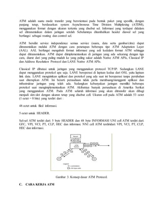 ATM adalah suatu mode transfer yang berorientasi pada bentuk paket yang spesifik, dengan 
panjang tetap, berdasarkan system Asynchronous Time Division Multiplexing (ATDM), 
menggunakan format dengan ukuran tertentu yang disebut sel. Informasi yang terdapat didalam 
sel ditransmisikan dalam jaringan setelah Sebelumnya ditambahkan header diawal sel yang 
berfungsi sebagai routing dan control sel. 
ATM bersifat service independence semua service (suara, data serta gambar/citra) dapat 
ditransmisikan melalui ATM dengan cara penetapan beberapa tipe ATM Adaptation Layer 
(AAL). AAL berfungsi mengubah format informasi yang asli kedalam format ATM sehingga 
dapat ditransmisikan. ATM dapat diimplementasikan di jaringan yang ada sekarang dengan tiga 
cara, diurut dari yang paling mudah ke yang paling sukar adalah Native ATM APIs, Classical IP 
dan Address Resolution Protocol dan LANE Native ATM APIs. 
Classical IP dibatasi untuk jaringan yang menggunakan protocol TCP/IP. Sedangkan LANE 
dapat menggunakan protokol apa saja. LANE beroperasi di lapisan kedua dari OSI, yaitu lapisan 
link data. LANE mengizinkan aplikasi dan protokol yang ada saat ini beroperasi tanpa perubahan 
saat diterapkan ATM. Ini berarti perusahaan tidak perlu membuang/mengganti aplikasi dan 
infrastruktur jaringan yang telah ada. Sedangkan kebanyakan jaringan memiliki beberapa 
protokol saat mengimplementasikan ATM. Akibatnya banyak perusahaan di Amerika Serikat 
yang menggunakan ATM. Pada ATM seluruh informasi yang akan ditransfer akan dibagi 
menjadi slot-slot dengan ukuran tetap yang disebut cell. Ukuran cell pada ATM adalah 53 octet 
(1 octet = 8 bits) yang terdiri dari : 
48 octet untuk filed informasi. 
5 octet untuk HEADER. 
Sel-sel ATM terdiri dari: 5 byte HEADER dan 48 byte INFORMASI UNI cell ATM terdiri dari: 
GFC, VPI, VCI, PT, CLP, HEC dan informasi. NNI cell ATM terdiridari: VPI, VCI, PT, CLP, 
HEC dan informasi. 
Gambar 3. Konsep dasar ATM Protocol. 
C. CARA KERJA ATM 
 